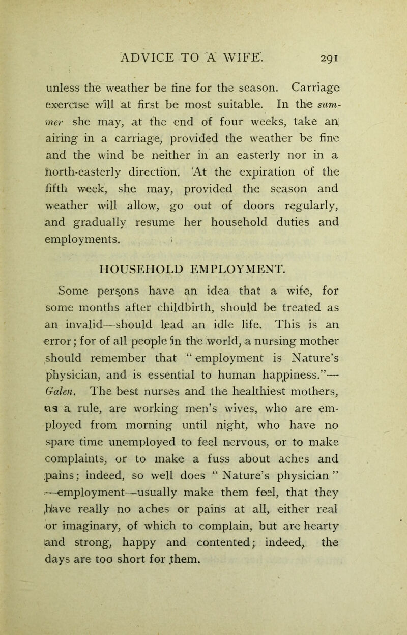 unless the weather be tine for the season. Carriage exercise will at first be most suitable. In the sum- mer she may, at the end of four weeks, take ap airing in a carriage, provided the weather be fine and the wind be neither in an easterly nor in a horth-easterly direction. At the expiration of the fifth week, she may, provided the season and weather will allow, go out of doors regularly, and gradually resume her household duties and employments. HOUSEHOLD EMPLOYMENT. Some persons have an idea that a wife, for some months after childbirth, should be treated as an invalid—should lead an idle life. This is an error; for of all people jin the world, a nursing mother should remember that “ employment is Nature’s physician, and is essential to human happiness.”— Galen. The best nurses and the healthiest mothers, «asi a rule, are working men’s wives, who are em- ployed from morning until night, who have no spare time unemployed to feel nervous, or to make complaints, or to make a fuss about aches and pains; indeed, so well does “Nature’s physician” -employment—usually make them feel, that they ,hlave really no aches or pains at all, either real or imaginary, of which to complain, but are hearty and strong, happy and contented; indeed, the days are too short for fhem.
