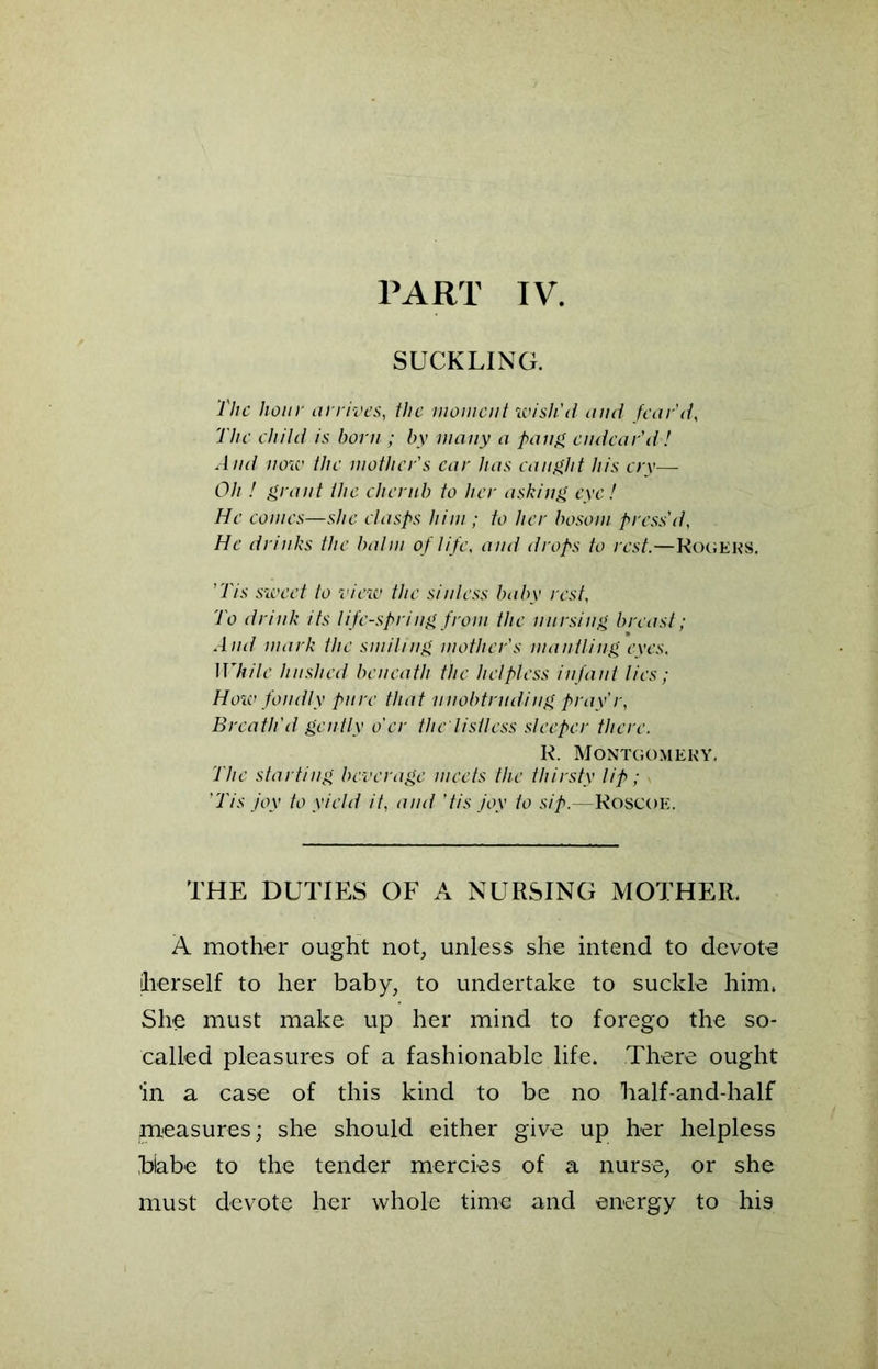 PART IV. SUCKLING. The hour arrives, the moment wish'd and fear'd, The child is born ; by many a fang endear'd! A nd now the mother's car has caught his cry— Oh ! grant the cherub to her asking eye! He comes—she clasps him ; to her bosom press'd, He drinks the balm of life, and drops to rest.—Rogers. ’Tis sweet to view the sinless baby rest. To drink its life-spring from the nursing breast; And mark the smiling mother's mantling eyes. While hushed beneath the helpless infant lies; How fondly pure that unobtruding pray'r, Breath'd gently o'er the listless sleeper there. R. Montgomery. The starting beverage meets the thirsty lip; 'Tis joy to yield it, and 'tis joy to sip.—Roscoe. THE DUTIES OF A NURSING MOTHER. A mother ought not, unless she intend to devote herself to her baby, to undertake to suckle him. She must make up her mind to forego the so- called pleasures of a fashionable life. There ought 'in a case of this kind to be no half-and-half pleasures; she should either give up her helpless biabe to the tender mercies of a nurse, or she must devote her whole time and energy to his