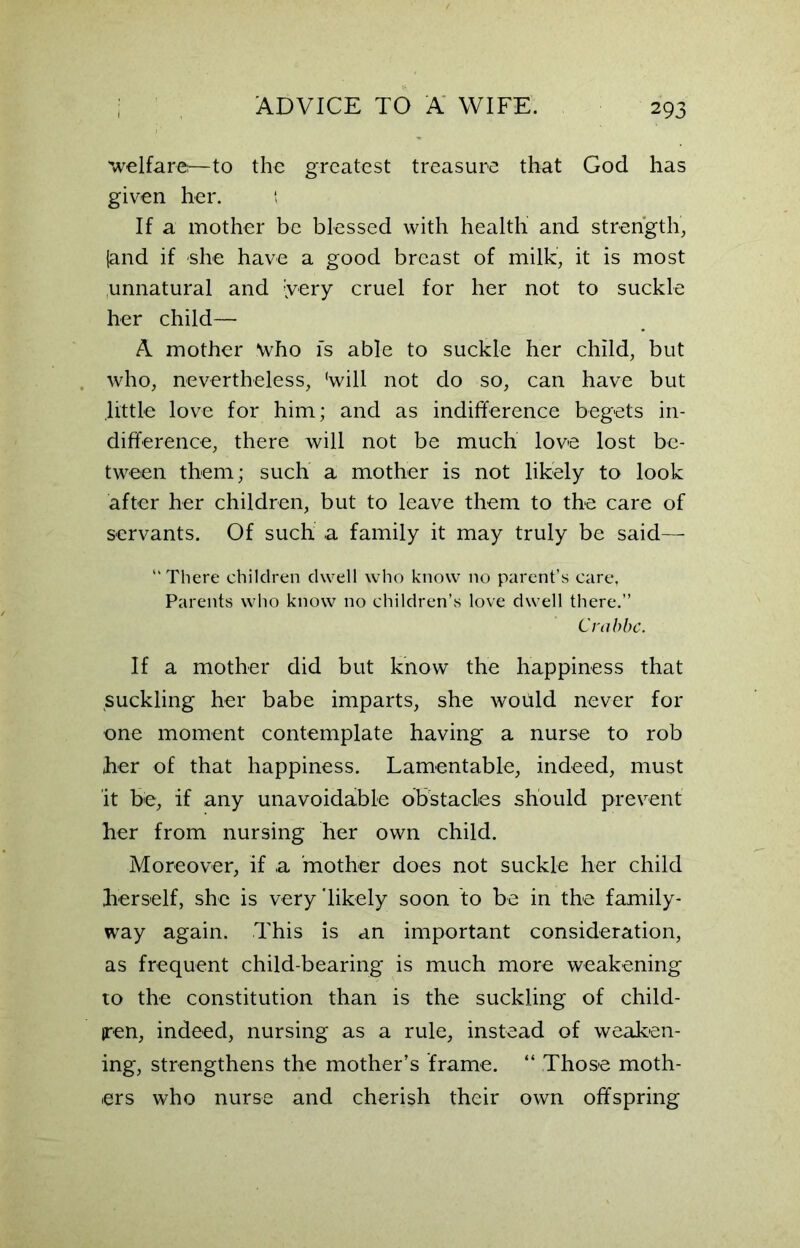 'welfare?—to the greatest treasure that God has given her. ‘ If a mother be blessed with health and strength, {and if she have a good breast of milk, it is most unnatural and {very cruel for her not to suckle her child— A mother “who is able to suckle her child, but who, nevertheless, 'will not do so, can have but .little love for him; and as indifference begets in- difference, there will not be much love lost be- tween them; such a mother is not likely to look after her children, but to leave them to the care of servants. Of such a family it may truly be said—• “ There children dwell who know no parent’s care, Parents who know no children’s love dwell there.” Crabbc. If a mother did but know the happiness that suckling her babe imparts, she would never for one moment contemplate having a nurse to rob her of that happiness. Lamentable, indeed, must it be, if any unavoidable obstacles should prevent her from nursing her own child. Moreover, if a mother does not suckle her child herself, she is very ’likely soon to be in the family- way again. This is an important consideration, as frequent child-bearing is much more weakening to the constitution than is the suckling of child- ren, indeed, nursing as a rule, instead of weaken- ing, strengthens the mother’s frame. “ Those moth- ers who nurse and cherish their own offspring