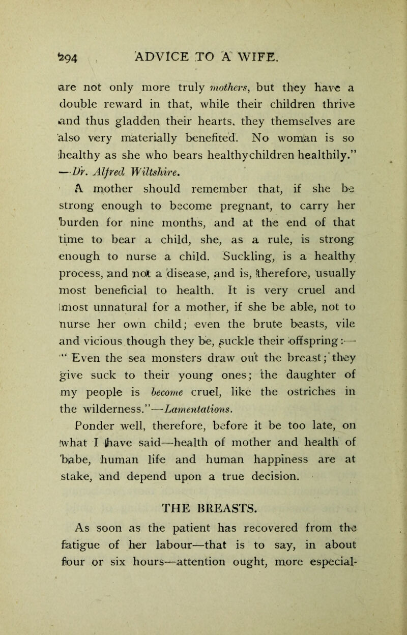 are not only more truly mothers, but they have a double reward in that, while their children thrive »and thus gladden their hearts, they themselves are also very materially benefited. No womian is so healthy as she who bears healthychildren healthily.” —l)r. Alfred Wiltshire. A mother should remember that, if she be strong enough to become pregnant, to carry her burden for nine months, and at the end of that time to bear a child, she, as a rule, is strong enough to nurse a child. Suckling, is a healthy process, and molt a disease, and is, therefore, usually most beneficial to health. It is very cruel and Imost unnatural for a mother, if she be able, not to nurse her own child; even the brute beasts, vile and vicious though they be, Ruckle their offspring * Even the sea monsters draw out the breast; they give suck to their young ones; the daughter of my people is become cruel, like the ostriches in the wilderness.”—Lamentations. Ponder well, therefore, before it be too late, on fwhat I Jhave said—health of mother and health of babe, human life and human happiness are at stake, and depend upon a true decision. THE BREASTS. As soon as the patient has recovered from the fatigue of her labour—that is to say, in about four or six hours—attention ought, more especial-