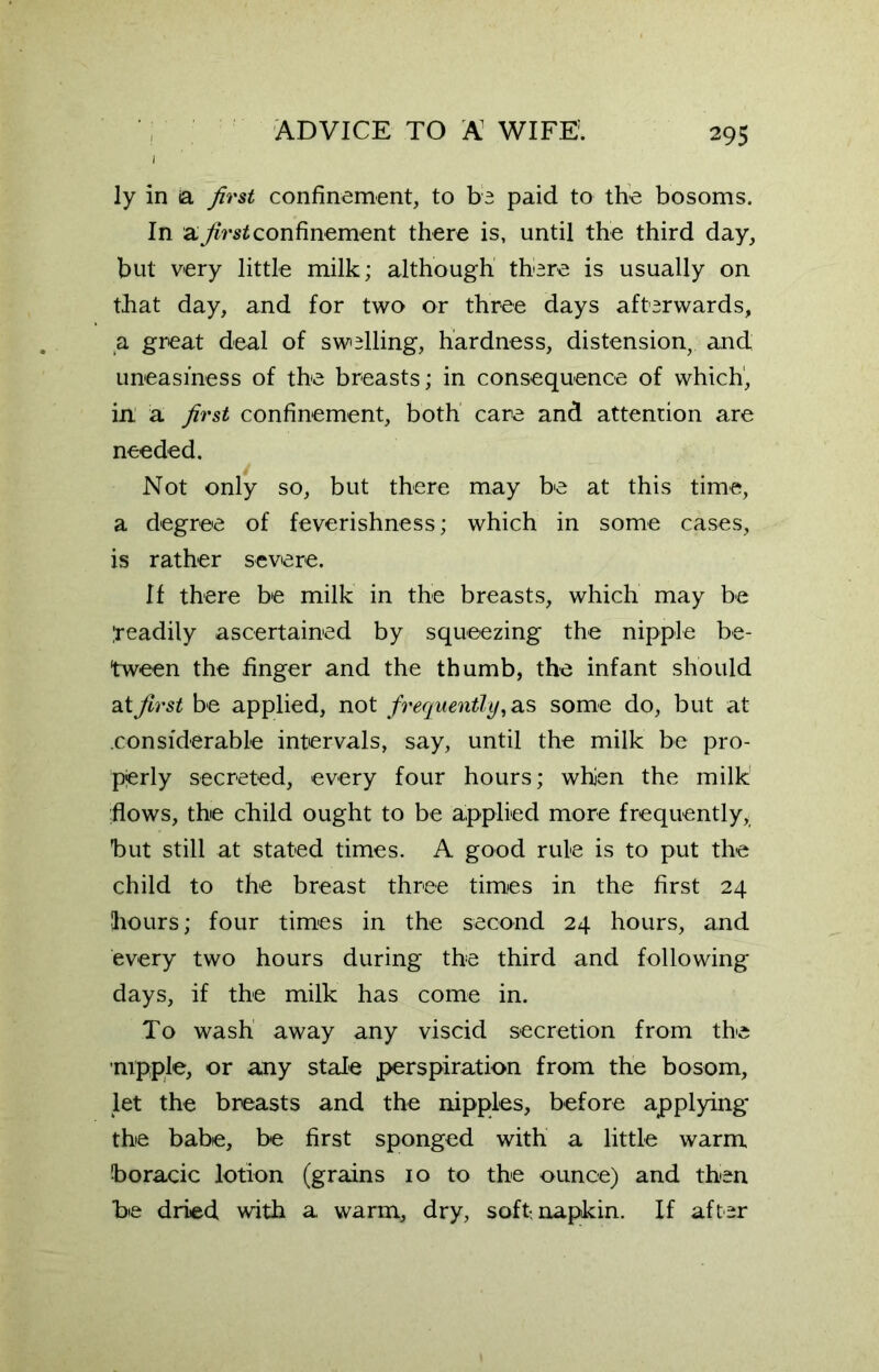 1 ly in a first confinement, to be paid to the bosoms. In a first confinement there is, until the third day, but very little milk; although there is usually on that day, and for two or three days afterwards, a great deal of swelling, hardness, distension, and uneasiness of the breasts; in consequence of which', in a. first confinement, both care and attention are needed. Not only so, but there may be at this time, a degree of feverishness; which in some cases, is rather severe. If there be milk in the breasts, which may be Ireadily ascertained by squeezing the nipple be- tween the finger and the thumb, the infant should at first be applied, not frequently, as some do, but at considerable intervals, say, until the milk be pro- pjerly secreted, every four hours; whien the milk flows, the child ought to be applied more frequently, but still at stated times. A good rule is to put the child to the breast three times in the first 24 hours; four times in the second 24 hours, and every two hours during the third and following days, if the milk has come in. To wash away any viscid secretion from the nipple, or any stale perspiration from the bosom, let the breasts and the nipples, before applying the babe, be first sponged with a little warm boracic lotion (grains 10 to the ounce) and then be dried with a warm, dry, soft-napkin. If after