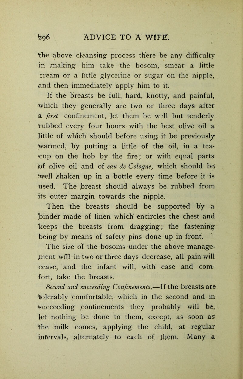 the above cleansing process there be any difficulty in .making him take the bosom, smear a little cream or a little glycerine or sugar on the nipple, and then immediately apply him to it. If the breasts be full, hard, knotty, and painful, which they generally are two or three days after a first confinement, let them be well but tenderly 'rubbed every four hours with the best olive oil a little of which should before using it be previously warmed, by putting a little of the oil, in a tea- cup on the hob by the fire; or with equal parts iof olive oil and of eau de Cologne, which should be ‘well shaken up in a bottle every time before it is used. The .breast should always be rubbed from its outer margin towards the nipple. Then the breasts should be supported by a finder made of linen which encircles the chest and keeps the breasts from dragging; the fastening being by means of safety pins done up in front. The size of the bosoms under the above manage- ment will in two or three days decrease, all pain will cease, and the infant will, with ease and com- fort, take the breasts. Second and succeeding Confinements.—If the breasts are 'tolerably comfortable, which in the second and in 'succeeding Confinements they probably will be, let nothing be done to them, except, as soon as: the milk comes, applying the child, at regular intervals,, alternately to each of them. Many a