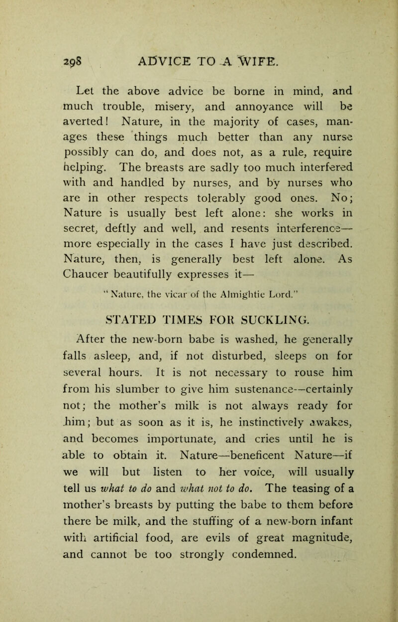 Let the above advice be borne in mind, and much trouble, misery, and annoyance will be averted! Nature, in the majority of cases, man- ages these things much better than any nurse possibly can do, and does not, as a rule, require helping. The breasts are sadly too much interfered with and handled by nurses, and by nurses who are in other respects tolerably good ones. No; Nature is usually best left alone: she works in secret, deftly and well, and resents interference— more especially in the cases I have just described. Nature, then, is generally best left alone. As Chaucer beautifully expresses it— “ Nature, the vicar of the Almightie Lord.” STATED TIMES FOR SUCKLING. After the new-born babe is washed, he generally falls asleep, and, if not disturbed, sleeps on for several hours. It is not necessary to rouse him from his slumber to give him sustenance—certainly not; the mother’s milk is not always ready for .him; but as soon as it is, he instinctively awakes, and becomes importunate, and cries until he is able to obtain it. Nature—beneficent Nature—if we will but listen to her voice, will usually tell us what to do and what not to do. The teasing of a mother’s breasts by putting the babe to them before there be milk, and the stuffing of a new-born infant with artificial food, are evils of great magnitude, and cannot be too strongly condemned.