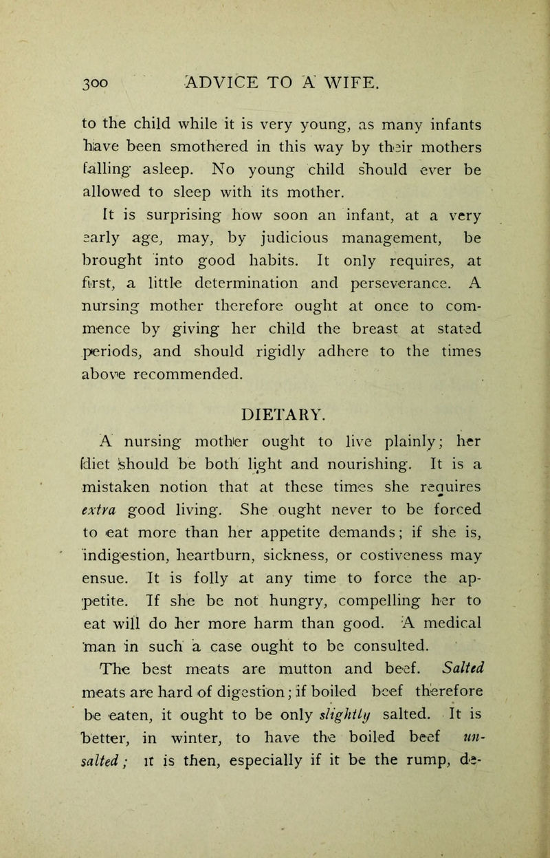 to the child while it is very young, as many infants hiave been smothered in this way by their mothers falling* asleep. No young child should ever be allowed to sleep with its mother. It is surprising how soon an infant, at a very early age, may, by judicious management, be brought into good habits. It only requires, at first, a little determination and perseverance. A nursing mother therefore ought at once to com- mence by giving her child the breast at stated periods, and should rigidly adhere to the times above recommended. DIETARY. A nursing mother ought to live plainly; her fdiet Should be both light and nourishing. It is a mistaken notion that at these times she requires extra good living. She ought never to be forced to eat more than her appetite demands; if she is, indigestion, heartburn, sickness, or costiveness may ensue. It is folly at any time to force the ap- petite. If she be not hungry, compelling her to eat will do her more harm than good. A medical ’man in such a case ought to be consulted. The best meats are mutton and beef. Salted meats are hard of digestion; If boiled beef therefore be eaten, it ought to be only slightly salted. It is better, in winter, to have the boiled beef un- salted; it is then, especially if it be the rump, de-