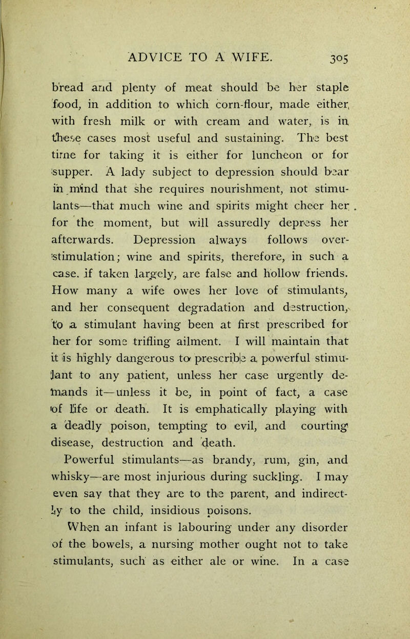bread and plenty of meat should be her staple food, in addition to which corn-flour, made either, with fresh milk or with cream and water, is in these cases most useful and sustaining. The best time for taking it is either for luncheon or for supper. A lady subject to depression should bear in mind that she requires nourishment, not stimu- lants—that much wine and spirits might cheer her for the moment, but will assuredly depress her afterwards. Depression always follows over- stimulation; wine and spirits, therefore, in such a case, if taken largely, are false and hollow friends. How many a wife owes her love of stimulants, and her consequent degradation and destruction, to a stimulant having been at first prescribed for her for some trifling ailment. I will maintain that it is highly dangerous tc* prescrible a powerful stimu- lant to any patient, unless her case urgently de- tnands it—unless it be, in point of fact, a case 'of life or death. It is emphatically playing with a deadly poison, tempting to evil, and courting disease, destruction and death. Powerful stimulants—as brandy, rum, gin, and whisky—are most injurious during suckling. I may even say that they are to the parent, and indirect- ly to the child, insidious poisons. When an infant is labouring under any disorder of the bowels, a nursing mother ought not to take stimulants, such as either ale or wine. In a case