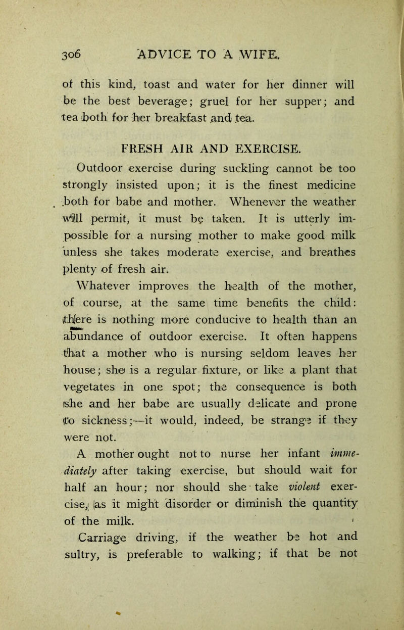 of this kind, toast and water for her dinner will be the best beverage; gruel for her supper; and tea both for her breakfast and tea. FRESH AIR AND EXERCISE. Outdoor exercise during suckling cannot be too strongly insisted upon; it is the finest medicine .both for babe and mother. Whenever the weather w*i!ll permit, it must be taken. It is utterly im- possible for a nursing mother to make good milk unless she takes moderate exercise, and breathes plenty of fresh air. Whatever improves the health of the mother, of course, at the same time benefits the child: \thlere is nothing more conducive to health than an abundance of outdoor exercise. It often happens that a mother who is nursing seldom leaves her house; she is a regular fixture, or like a plant that vegetates in one spot; the consequence is both fshe and her babe are usually delicate and prone tfto sickness;—it would, indeed, be strange if they were not. A mother ought not to nurse her infant imme- diately after taking exercise, but should wait for half an hour; nor should she take violent exer- cise,; (as it might disorder or diminish the quantity of the milk. ' Carriage driving, if the weather be hot and sultry, is preferable to walking; if that be not