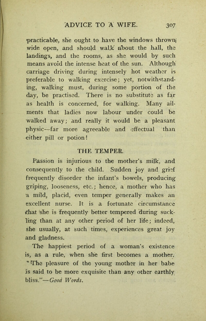 practicable, she ought to have the windows thrown) wide open, and should wal.k' about the hall, the landings, and the rooms, as she would by such means avoid the intense heat of the sun. Although carriage driving during intensely hot weather is preferable to walking exercise; yet, notwithstand- ing, walking must, during some portion of the day, be practised. There is no substitute as far as health is concerned, for walking. Many ail- ments that ladies now labour under could be walked away; and really it would be a pleasant physic—far more agreeable and effectual than either pill or potion! THE TEMPER. Passion is injurious to the mother’s milk, and consequently to the child. Sudden joy and grief frequently disorder the infant’s bowels, producing griping, looseness, etc.; hence, a mother who has a mild, placid, even temper generally makes an excellent nurse. It is a fortunate circumstance it'hat 'she is frequently better tempered during suck- ling than at any other period of her life; indeed, she usually, at such times, experiences great joy and gladness. The happiest period of a woman’s existence is, as a rule, when she first becomes a mother, “ The pleasure of the young mother in her babe is said to be more exquisite than any other earthly bliss.”—Good Words.