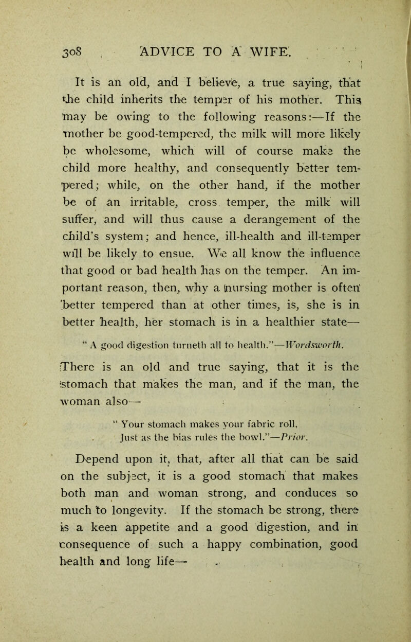 It is an old, and I believe, a true saying, that tjie child inherits the temper of his mother. This may be owing to the following reasons:—If the mother be good-tempered, the milk will more likely be wholesome, which will of course make the child more healthy, and consequently better tem- pered; while, on the other hand, if the mother be of an irritable, cross temper, the milk will suffer, and will thus cause a derangement of the child’s system; and hence, ill-health and ill-temper will be likely to ensue. We all know the influence that good or bad health has on the temper. An im- portant reason, then, why a inursing mother is often1 'better tempered than at other times, is, she is in better health, her stomach is in a healthier state.— “ A good digestion turneth all to health.”—Wordsworth. There is an old and true saying, that it is the •stomach that makes the man, and if the man, the woman also— “ Your stomach makes your fabric roll. Just as the bias rules the bowl.”—Prior. Depend upon it, that, after all that can be said on the subject, it is a good stomach that makes both man and woman strong, and conduces so much 'to longevity. If the stomach be strong, there is a keen appetite and a good digestion, and in consequence of such a happy combination, good health and long life—