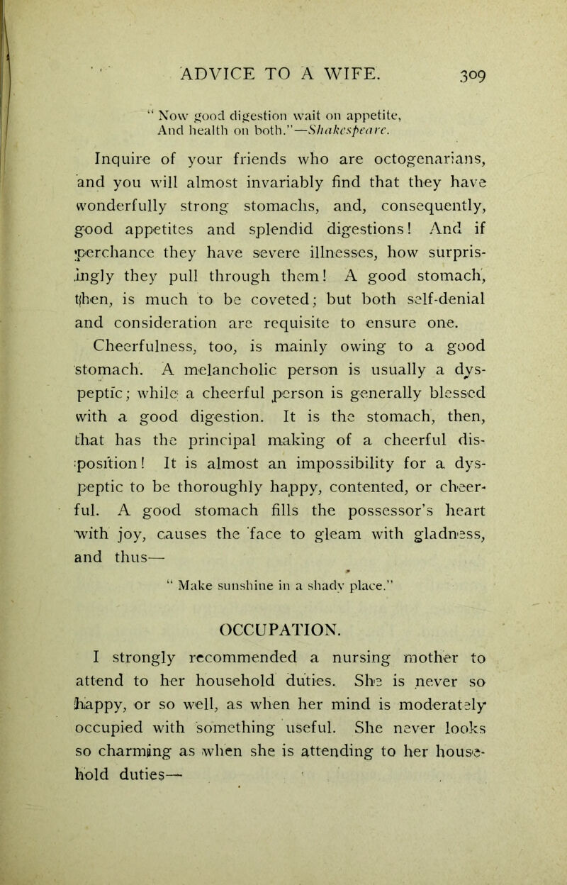 “ Now good digestion wait on appetite, And health on both.”—Shakespeare. Inquire of your friends who are octogenarians, and you will almost invariably find that they have wonderfully strong stomachs, and, consequently, good appetites and splendid digestions! And if perchance they have severe illnesses, how surpris- ingly they pull through them! A good stomach, tjhen, is much to be coveted; but both self-denial and consideration are requisite to ensure one. Cheerfulness, too, is mainly owing to a good stomach. A melancholic person is usually a dys- peptic; while1 a cheerful person is generally blessed with a good digestion. It is the stomach, then, that has the principal making of a cheerful dis- position! It is almost an impossibility for a dys- peptic to be thoroughly happy, contented, or cheer- ful. A good stomach fills the possessor’s heart with joy, causes the face to gleam with gladness, and thus— “ Make sunshine in a shady place.” OCCUPATION. I strongly recommended a nursing mother to attend to her household duties. She is never so happy, or so well, as when her mind is moderately occupied with something useful. She never looks so charming as when she is attending to her house- hold duties—