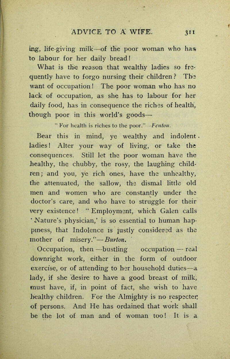 f mg, life-giving milk—of the poor woman who has> to labour for her daily bread! What is thie reason that wealthy ladies so fre- quently have to forgo nursing their children ? The want of occupation! The poor woman who has no lack of occupation, as she has to labour for her daily food, has in consequence the riches of health, though poor in this world’s goods— “ For health is riches to the poor.”—Fenton. Bear this in mind, ye wealthy and indolent. ladies! Alter your way of living, or take the consequences. Still let the poor woman have the healthy, the chubby, the rosy, the laughing child- ren; and you, ye rich ones, have the unhealthy, the attenuated, the sallow, the dismal little old men and women who are constantly under the doctor’s care, and who have to struggle for their very existence! “ Employment, which Galen calls ‘ Nature’s physician,’ is so essential to human hap- piness, that Indolence is justly considered as the mother of misery.”—Burton. Occupation, then —bustling occupation — real downright work, either in the form of outdoor exercise, or of attending to her household duties—a lady, if she desire to have a good breast of milk, must have, if, in point of fact, she wish to have healthy children. For the Almighty is no respecter; of persons. And He has ordained that work shall be the lot of man and of woman too! It is a