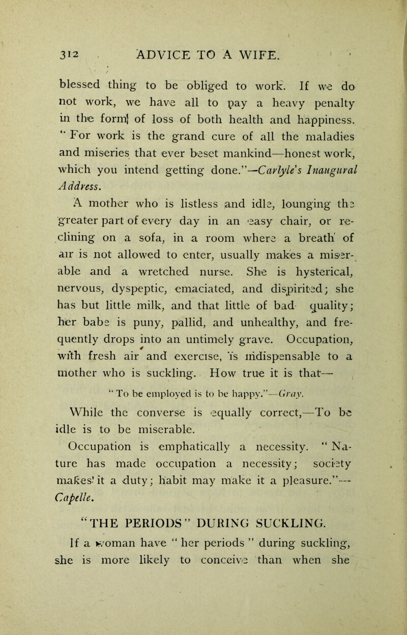 blessed thing to be obliged to work. If we do not work, we have all to pay a heavy penalty in the form) of loss of both health and happiness. “ For work is the grand cure of all the maladies and miseries that ever beset mankind-—honest work, which you intend getting done.”—Carlyle s Inaugural Address. A mother who is listless ;and idle, lounging the greater part of every day in an easy chair, or re- clining on a sofa, in a room where a breath' of air is not allowed to enter, usually makes a miser- able and a wretched nurse. She is hysterical, nervous, dyspeptic, emaciated, and dispirited; she has but little milk, and that little of bad quality; her babe is puny, pallid, and unhealthy, and fre- quently drops into an untimely grave. Occupation, wfth fresh air and exercise, Ys indispensable to a mother who is suckling. How true it is that— “ To be employed is to be happy.”—Gray. While the converse is equally correct,—To be idle is to be miserable. Occupation is emphatically a necessity. “ Na- ture has made occupation a necessity; society makes? it a duty; habit may make it a pleasure.”— Capelle. “THE PERIODS” DURING SUCKLING. If a woman have “ her periods ” during suckling, she is more likely to conceive than when she