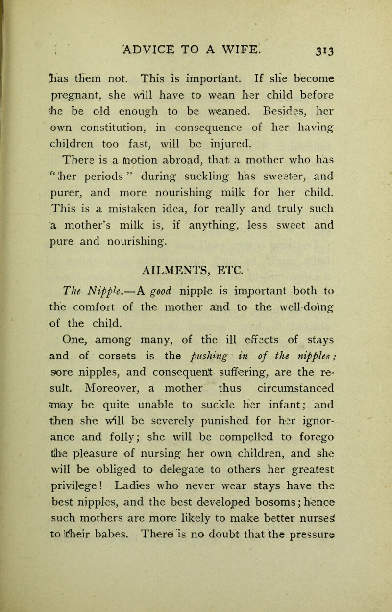 'has them not. This is important. If she become pregnant, she will have to wean her child before he be old enough to be weaned. Besides, her own constitution, in consequence of her having children too fast, will be injured. There is a motion abroad, that; a mother who has r‘ her periods ” during suckling has sweeter, and purer, and more nourishing milk for her child. This is a mistaken idea, for really and truly such a mother’s milk is, if anything, less sweet and pure and nourishing. AILMENTS, ETC. The Nipph.—A good nipple is important both to the comfort of the mother and to the well-doing of the child. One, among many, of the ill effects of stays and of corsets is the pushing in of the nipples; sore nipples, and consequent suffering, are the re- sult. Moreover, a mother thus circumstanced may be quite unable to suckle her infant; and then she will be severely punished for her ignor- ance and folly; she will be compelled to forego the pleasure of nursing her own children, and she will be obliged to delegate to others her greatest privilege! Ladies who never wear stays have the best nipples, and the best developed bosoms; hence such mothers are more likely to make better nurses! to Itheir babes. There is no doubt that the pressure