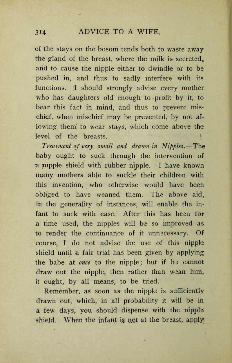 of the stays on the bosom tends both to waste away the gland of the breast, where the milk is secreted, and to cause the nipple either to dwindle or to be pushed in, and thus to sadly interfere with its functions. ,1 should strongly advise every mother who has daughters old enough to profit by it, to bear this fact in mind, and thus to prevent mis- chief, when mischief may be prevented, by not al- lowing them to wear stays, which come above the level of the breasts. Treatment of very small and drawn-in Nipples.—The baby ought to suck through the intervention of ;a nipple shield with rubber nipple. I have known many mothers able to suckle their children with this invention, who otherwise would have been obliged to have weaned them. The above aid, in the generality of instances, will enable the in- fant to suck with ease. After this has been for a time used, the nipples will be so improved as to render the continuance of it unnecessary. Of course, I do not advise the use of this nipple shield until a fair trial has been given by applying the babe at once to the nipple; but if he cannot draw out the nipple, then rather than wean him, it ought, by all means, to be tried. Remember, as soon as the nipple is sufficiently drawn out, which, in all probability it will be in a few days, you should dispense with the nipple shield. When the iafapt if uot at the breast,, apply;