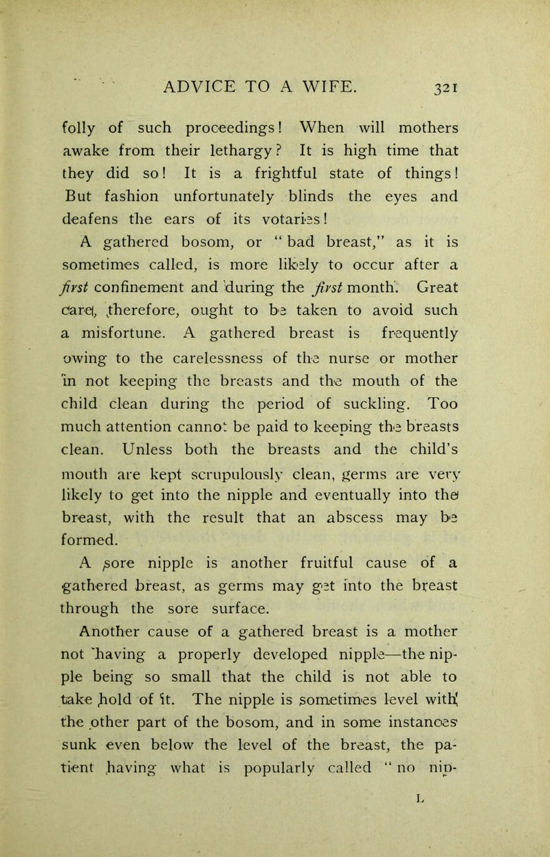 32 folly of such proceedings! When will mothers awake from their lethargy? It is high time that they did so! It is a frightful state of things! But fashion unfortunately blinds the eyes and deafens the ears of its votaries! A gathered bosom, or “ bad breast,” as it is sometimes called, is more likely to occur after a first confinement and 'during the first month. Great c!are(, ^therefore, ought to be taken to avoid such a misfortune. A gathered breast is frequently owing to the carelessness of the nurse or mother in not keeping the breasts and the mouth of the child clean during the period of suckling. Too much attention cannot be paid to keeping the breasts clean. Unless both the breasts and the child’s mouth are kept scrupulously clean, germs are very likely to get into the nipple and eventually into the) breast, with the result that an abscess may be formed. A ^ore nipple is another fruitful cause of a gathered breast, as germs may get into the breast through the sore surface. Another cause of a gathered breast is a mother not 'having a properly developed nipple—the nip- ple being so small that the child is not able to take hold of it. The nipple is sometimes level with! the other part of the bosom, and in some instances1 sunk even below the level of the breast, the pa- tient having what is popularly called “ no nip- L