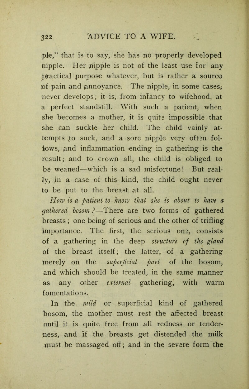 iple,n that is to say, she has no properly developed nipple. Her nipple is not of the least use for any practical purpose whatever, but is rather a source pf pain and (annoyance. The nipple, in some cases,- never .develops; it is, from infancy to wifehood, at a perfect standstill. With such a patient, when she becomes a mother, it is quite impossible that she ,can suckle her child. The child vainly at- tempts Jo suck, and a sore nipple very often fol- lows, ,and inflammation ending in gathering is the result; and to crown all, the child is obliged to be weaned—which is a sad misfortune! But real- ly, ,in a case of this kind, the child ought never to be put to the breast at all. How is a patient to know that she is about to have a gathered bosom ?—There are two forms of gathered breasts; one being of serious and the other of trifling importance. The first, the serious one, consists of a gathering in the deep structure of the gland of the breast itself; the latter, of a gathering merely on the superficial part of the bosom, and which should be treated, in the same manner as any other external gathering! with warm fomentations. In the mild or superficial kind of gathered bosom, the mother must rest the affected breast until it is quite free from all redness or tender- ness, and if the breasts get distended the milk must be massaged off; and in the severe form the