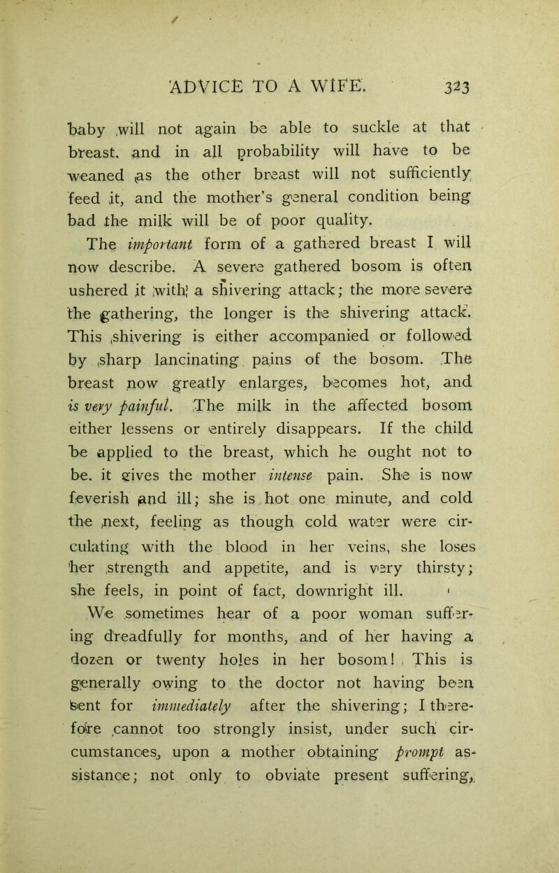 Taby .will not again be able to suckle at that breast, and in all probability will have to be weaned <as the other breast will not sufficiently feed it, and the mother’s general condition being bad the milk will be of poor quality. The important form of a gathered breast I will now describe. A severe gathered bosom is often ushered it with’ a shivering attack; the more severe the gathering, the longer is the shivering attack. This shivering is either accompanied or followed by ,sharp lancinating pains of the bosom. The breast now greatly enlarges, becomes hot, and is very painful. The milk in the affected bosom, either lessens or entirely disappears. If the child be applied to the breast, which he ought not to be. it gives the mother intense pain. She is now feverish and ill; she is hot one minute, and cold the ,next, feeling as though cold water were cir- culating with the blood in her veins, she loses her .strength and appetite, and is very thirsty; she feels, in point of fact, downright ill. 1 We sometimes hear of a poor woman suffer- ing dreadfully for months, and of her having a dozen or twenty holes in her bosom! This is generally owing to the doctor not having been Isent for immediately after the shivering; I there- fore cannot too strongly insist, under such' cir- cumstances, upon a mother obtaining prompt as- sistance; not only to obviate present suffering,