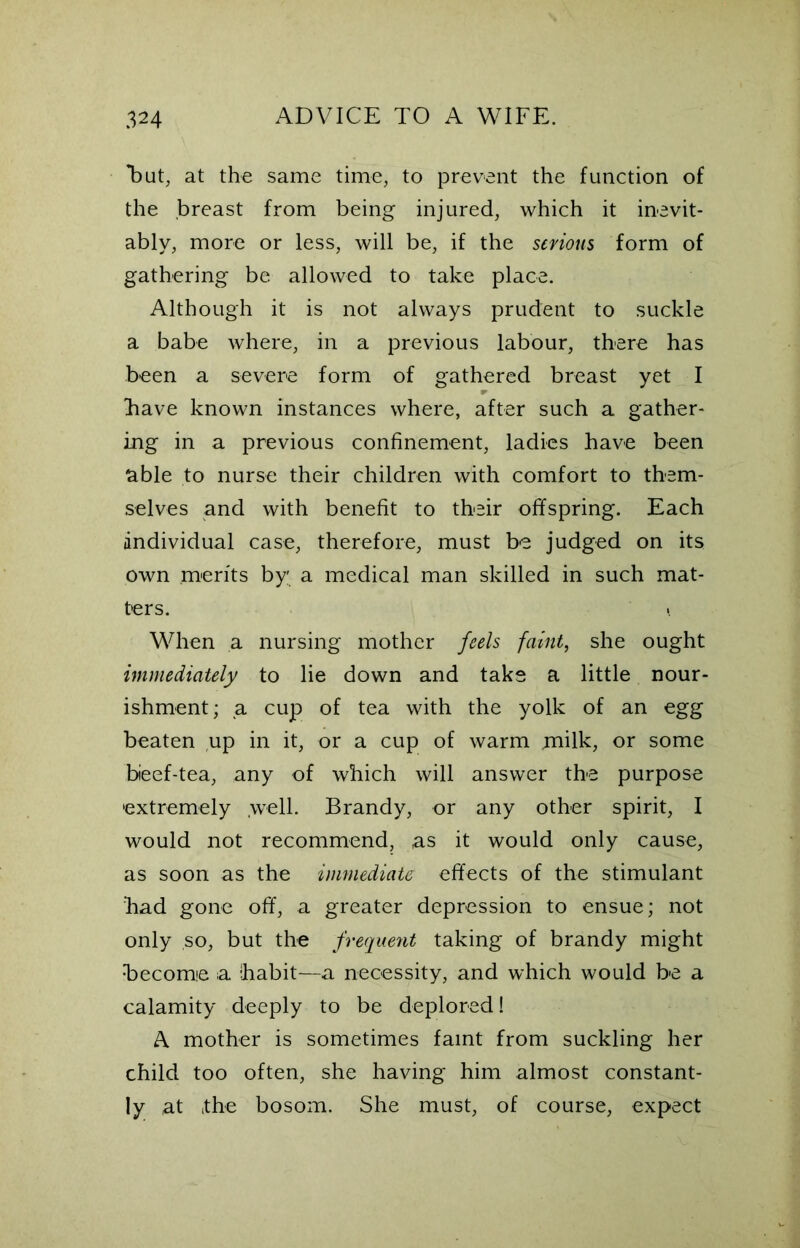 Tut, at the same time, to prevent the function of the breast from being injured, which it inevit- ably, more or less, will be, if the serious form of gathering be allowed to take place. Although it is not always prudent to suckle a babe where, in a previous labour, there has been a severe form of gathered breast yet I have known instances where, after such a gather- ing in a previous confinement, ladies have been able to nurse their children with comfort to them- selves and with benefit to their offspring. Each individual case, therefore, must be judged on its own merits by a medical man skilled in such mat- ters. \ When a nursing mother feels faint, she ought immediately to lie down and take a little nour- ishment; a cup of tea with the yolk of an egg beaten up in it, or a cup of warm milk, or some bieef-tea, any of which will answer the purpose extremely .well. Brandy, or any other spirit, I would not recommend, as it would only cause, as soon as the immediate effects of the stimulant had gone off, a greater depression to ensue; not only so, but the frequent taking of brandy might Become a habit—a necessity, and which would be a calamity deeply to be deplored! A mother is sometimes faint from suckling her child too often, she having him almost constant- ly at the bosom. She must, of course, expect