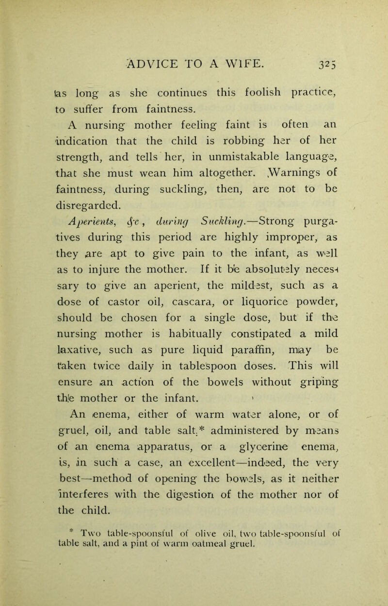 las long as she continues this foolish practice, to suffer from faintness. A nursing mother feeling faint is often an indication that the child is robbing her of her strength, and tells her, in unmistakable language, that she must wean him altogether. .Warnings of faintness, during suckling, then, are not to be disregarded. Aperients, §c , during Suckling.—Strong purga- tives during this period are highly improper, as they are apt to give pain to the infant, as well as to injure the mother. If it bb absolutely necest sary to give an aperient, the mildest, such as a dose of castor oil, cascara, or liquorice powder, should be chosen for a single dose, but if the nursing mother is habitually constipated a mild laxative, such as pure liquid paraffin, miay be taken twice daily in tablespoon doses. This will ensure an action of the bowels without griping t,h!e mother or the infant. » An enema, either of warm water alone, or of gruel, oil, and table salt.* administered by means of an enema apparatus, or a glycerine enema, is, in such a case, an excellent—indeed, the very best—method of opening the bowels, as it neither interferes with the digestion of the mother nor of the child. * Two table-spoonsful of olive oil, two table-spoonsful of table salt, and a pint of warm oatmeal gruel.