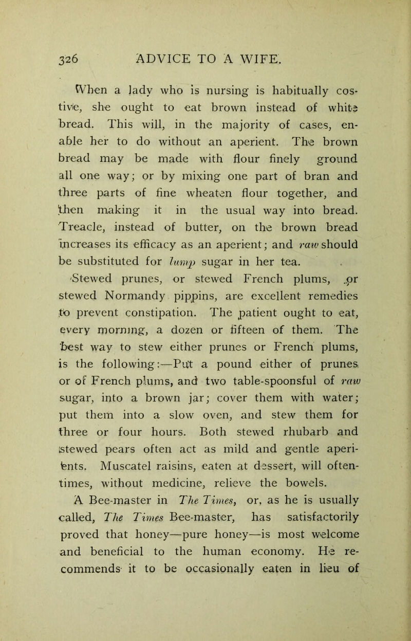 When a ]ady who is nursing is habitually cos- tivie, she ought to eat brown instead of white bread. This will, in the majority of cases, en- able her to do without an aperient. The brown bread may be made with flour finely ground all one way; or by mixing one part of bran and three parts of fine wheaten flour together, and then making it in the usual way into bread. Treacle, instead of butter, on the brown bread increases its efficacy as an aperient; and raw should be substituted for lump sugar in her tea. -Stewed prunes, or stewed French plums, ..or stewed Normandy pippins, are excellent remedies to prevent constipation. The patient ought to eat, every morning, a dozen or fifteen of them. The best way to stew either prunes or French plums, is the following:—Put a pound either of prunes, or of French plums, and two table-spoonsful of raw sugar, into a brown jar; cover them with water; put them into a slow oven, and stew them for three or four hours. Both stewed rhubarb and stewed pears often act as mild and gentle aperi- ents, Muscatel raisins, eaten at dessert, will often- times, without medicine, relieve the bowels. A Bee-master in The Times, or, as he is usually called, The Times Bee-master, has satisfactorily proved that honey—pure honey—is most welcome and beneficial to the human economy. He re- commends- it to be occasionally eaten in lieu of