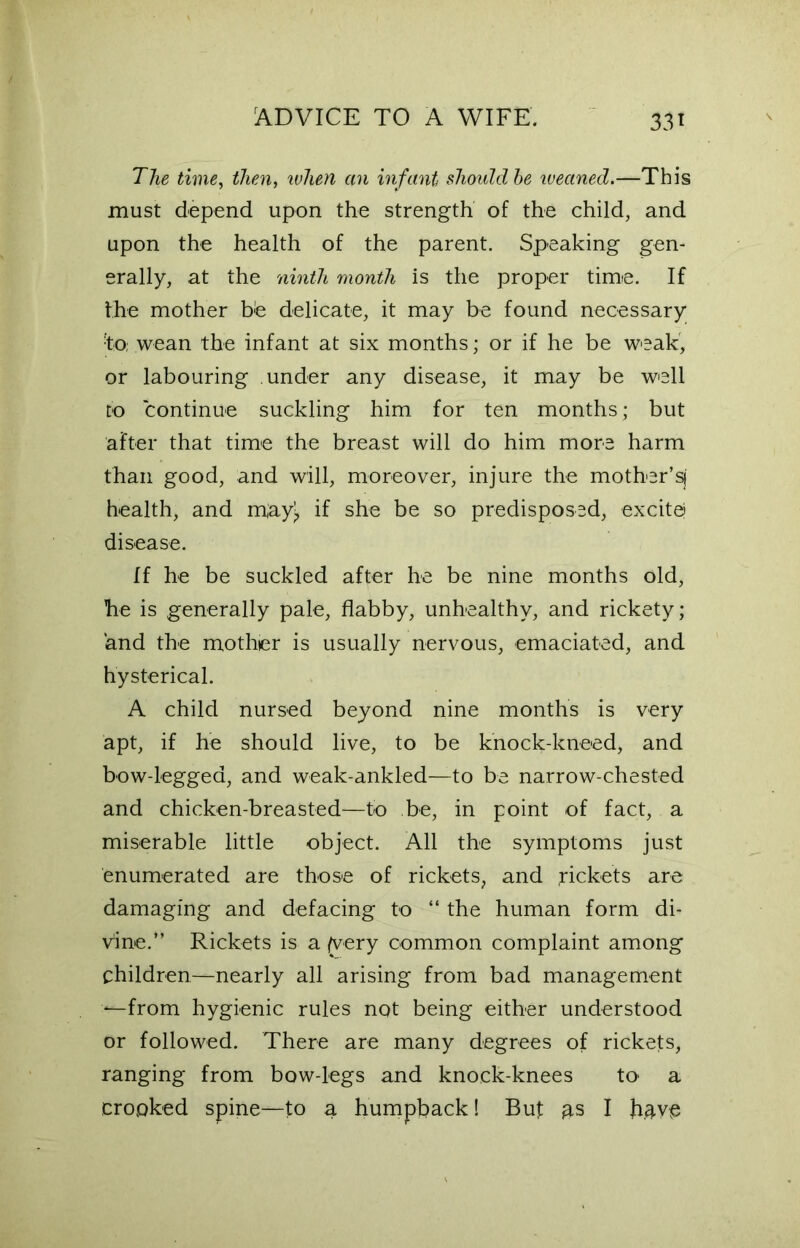 33* The time, then, when an infant should be weaned.—This must depend upon the strength of the child, and upon the health of the parent. Speaking gen- erally, at the ninth month is the proper time. If the mother he delicate, it may be found necessary ■to; wean the infant at six months; or if he be weak, or labouring under any disease, it may be well to continue suckling him for ten months; but after that time the breast will do him more harm than good, and will, moreover, injure the mother’sj health, and may> if she be so predisposed, excite; disease. If he be suckled after he be nine months old, he is generally pale, flabby, unhealthy, and rickety; and the mother is usually nervous, emaciated, and hysterical. A child nursed beyond nine months is very apt, if he should live, to be knock-kneed, and bow-legged, and weak-ankled—to be narrow-chested and chicken-breasted—to be, in point of fact, a miserable little object. All the symptoms just enumerated are those of rickets, and .rickets are damaging and defacing to “ the human form di- vine.” Rickets is a (very common complaint among children—-nearly all arising from bad management ‘—from hygienic rules not being either understood or followed. There are many degrees of rickefs, ranging from bow-legs and knock-knees to- a