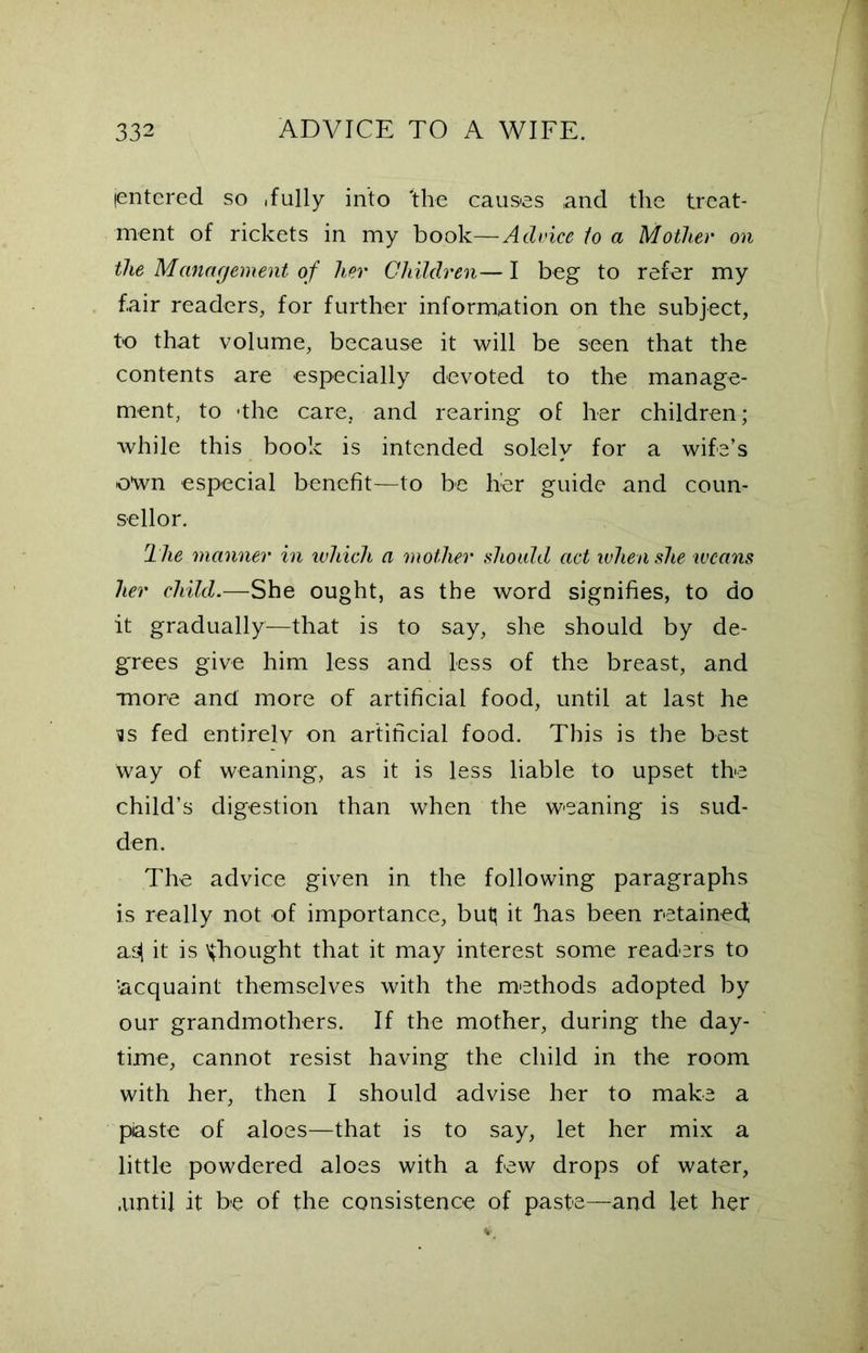 (entered so .fully into 'the causes and the treat- ment of rickets in my book—Advice to a Mother on the Management of her Children— I beg to refer my fair readers, for further information on the subject, to that volume, because it will be seen that the contents are especially devoted to the manage- ment, to -the care, and rearing of her children; while this book is intended solely for a wife’s o*wn especial benefit—to be her guide and coun- sellor. The manner in which a mother should act when she ivcans her child.—She ought, as the word signifies, to do it gradually—that is to say, she should by de- grees give him less and less of the breast, and more and more of artificial food, until at last he ss fed entirely on artificial food. This is the best way of weaning, as it is less liable to upset the child’s digestion than when the weaning is sud- den. The advice given in the following paragraphs is really not of importance, but; it bas been retained; as| it is ^bought that it may interest some readers to 'acquaint themselves with the methods adopted by our grandmothers. If the mother, during the day- time, cannot resist having the child in the room with her, then I should advise her to make a piaste of aloes—that is to say, let her mix a little powdered aloes with a few drops of water, .until it be of the consistence of paste—and let her