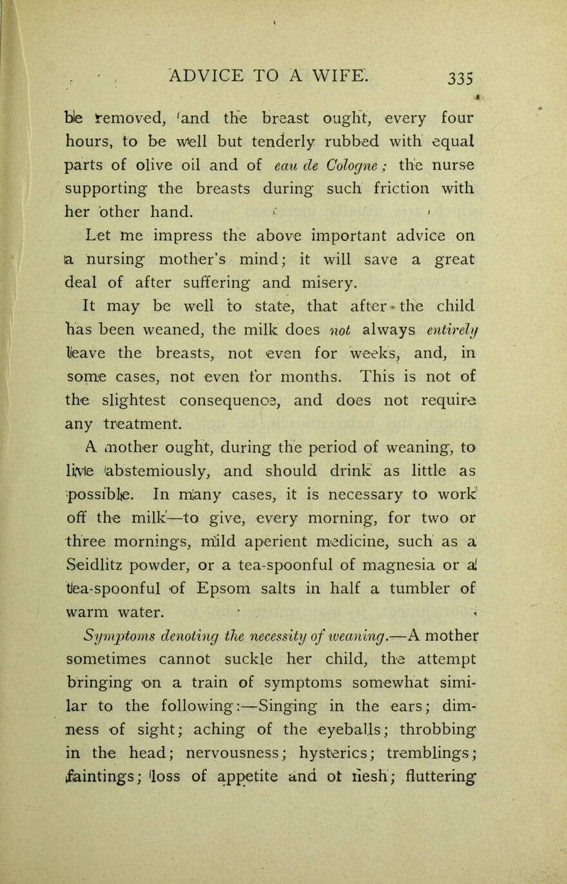 ble Iremoved, 'and the breast ought, every four hours, to be wfell but tenderly rubbed with equal parts of olive oil and of eau de Cologne; the nurse supporting the breasts during such friction with her other hand. ■ > Let me impress the above important advice on la nursing mother’s mind; it will save a great deal of after suffering and misery. It may be well to state, that after-the child has been weaned, the milk does not always entirely leave the breasts, not even for weeks, and, in some cases, not even tor months. This is not of the slightest consequence, and does not require any treatment. A mother ought, during the period of weaning, to livie 'abstemiously, and should drink as little as possible. In miany cases, it is necessary to work' off the milk'—to give, every morning, for two or three mornings, rriild aperient medicine, such as a. Seidlitz powder, or a tea-spoonful of magnesia or a' tlea-spoonful of Epsom salts in half a tumbler of warm water. Symptoms denoting the necessity of weaning.—A mother sometimes cannot suckle her child, the attempt bringing on a train of symptoms somewhat simi- lar to the following:—Singing in the ears; dim- ness of sight; aching of the eyeballs; throbbing in the head; nervousness; hysterics; tremblings; faintings; <loss of appetite and ot flesh; fluttering
