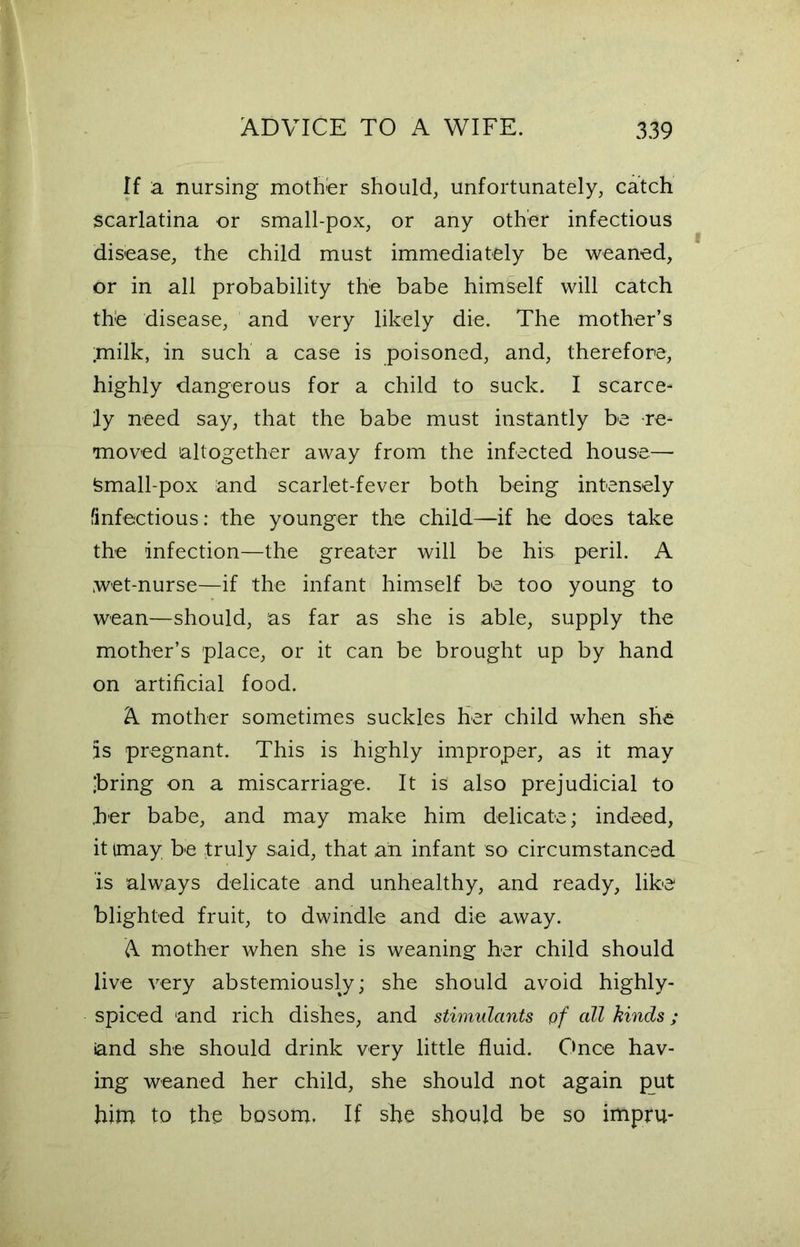 If a nursing mother should, unfortunately, catch scarlatina or small-pox, or any other infectious disease, the child must immediately be weaned, or in all probability the babe himself will catch the disease, and very likely die. The mother’s ;milk, in such a case is poisoned, and, therefore, highly dangerous for a child to suck. I scarce- ly need say, that the babe must instantly be re- moved altogether away from the infected house— Small-pox and scarlet-fever both being intensely (infectious: the younger the child—if he does take the infection—the greater will be his peril. A wet-nurse—if the infant himself be too young to wean—should, as far as she is able, supply the mother’s place, or it can be brought up by hand on artificial food. A mother sometimes suckles her child when she is pregnant. This is highly improper, as it may ‘bring on a miscarriage. It is also prejudicial to .her babe, and may make him delicate; indeed, it (may be truly said, that an infant so circumstanced is always delicate and unhealthy, and ready, like blighted fruit, to dwindle and die away. A mother when she is weaning her child should live very abstemiously; she should avoid highly- spiced and rich dishes, and stimulants of all kinds; and she should drink very little fluid. Once hav- ing weaned her child, she should not again put him to the bosom. If she should be so impru-