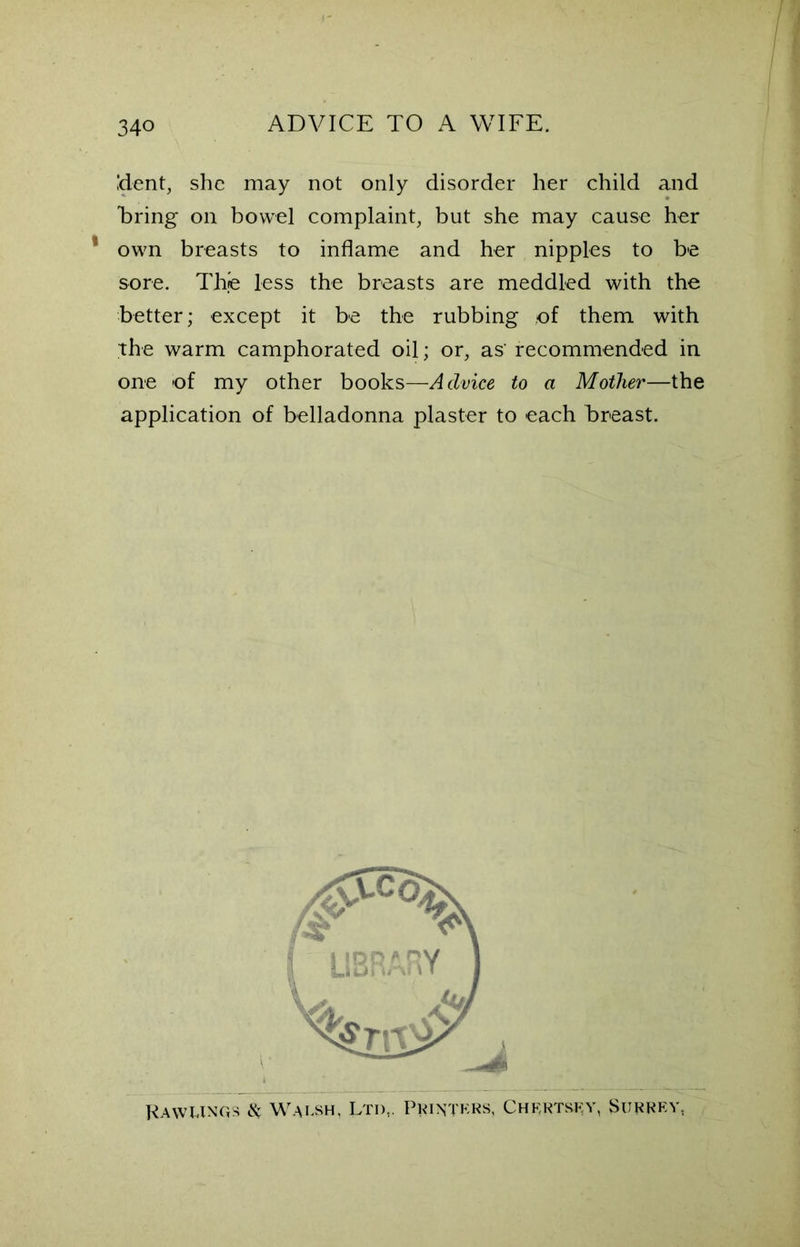 dent, she may not only disorder her child and faring on bowel complaint, but she may cause her own breasts to inflame and her nipples to be sore. The less the breasts are meddled with the better; except it be the rubbing of them with the warm camphorated oil; or, as' recommended in one of my other books—Advice to a Mother—the application of belladonna plaster to each breast. Rawungs & Walsh, Ltd,. Printers, Chertsey, Surrey,