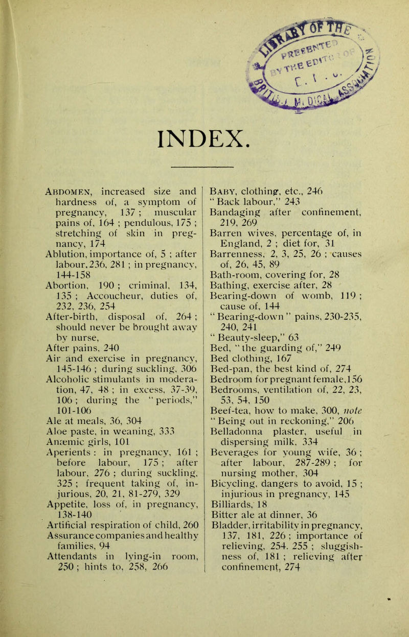 INDEX Abdomen, increased size and hardness of, a symptom of pregnancy, 137 ; muscular pains of, 164 ; pendulous, 175 ; stretching of skin in preg- nancy, 174 Ablution, importance of, 5 ; after labour, 236, 281 ; in pregnancy, 144- 158 Abortion, 190 ; criminal, 134, 135 ; Accoucheur, duties of, 232, 236, 254 After-birth, disposal of, 264 ; should never be brought away by nurse, After pains, 240 Air and exercise in pregnancy, 145- 146 ; during suckling, 306 Alcoholic stimulants in modera- tion, 47, 48 ; in excess, 37-39, 106; during the “ periods,” 101-106 Ale at meals, 36, 304 Aloe paste, in weaning, 333 Anaemic girls, 101 Aperients : in pregnancy, 161 ; before labour, 175 ; after labour, 276 ; during suckling, 325 ; frequent taking of, in- jurious, 20, 21, 81-279, 329 Appetite, loss of, in pregnancv, 138-140 Artificial respiration of child, 260 Assurance companies and healthy families, 94 Attendants in lying-in room, 250 ; hints to, 258, 266 Baby, clothing, etc., 246 “ Back labour,” 243 Bandaging after confinement, 219, 269 Barren wives, percentage of, in England, 2 ; diet for, 31 Barrenness, 2, 3, 25, 26 ; causes of, 26, 45, 89 Bath-room, covering for, 28 Bathing, exercise after, 28 Bearing-down of womb, 119; cause of, 144 “ Bearing-down ” pains, 230-235, 240, 241 “ Beauty-sleep,” 63 Bed, “ the guarding of,” 249 Bed clothing, 167 Bed-pan, the best kind of, 274 Bedroom for pregnant female, 156 Bedrooms, ventilation of, 22, 23, 53, 54, 150 Beef-tea, how to make, 300, note ” Being out in reckoning,” 206 Belladonna plaster, useful in dispersing milk, 334 Beverages for young wife, 36 ; after labour, 287-289 ; for nursing mother, 304 Bicycling, dangers to avoid, 15 ; injurious in pregnancy, 145 Billiards, 18 Bitter ale at dinner, 36 Bladder, irritability in pregnancy, 137, 181, 226; importance of relieving, 254. 255 ; sluggish- ness of, 181 ; relieving after | confinement, 274