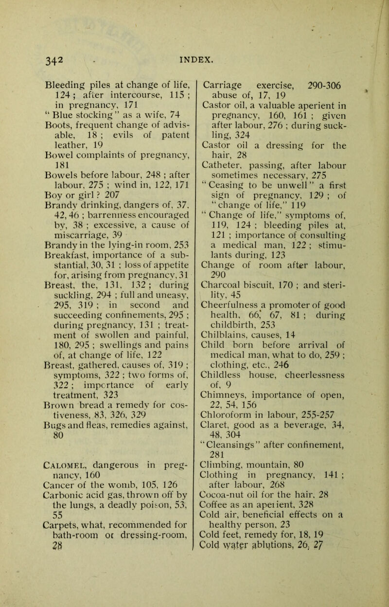 Bleeding piles at change of life, 124; after intercourse, 115; in pregnancy, 171 “ Blue stocking” as a wife, 74 Boots, frequent change of advis- able, 18 ; evils of patent leather, 19 Bowel complaints of pregnancy, 181 Bowels before labour, 248 ; after labour. 275 ; wind in, 122, 171 Boy or girl ? 207 Brandy drinking, dangers of, 37. 42,46 ; barrenness encouraged by, 38 ; excessive, a cause of miscarriage, 39 Brandy in the lying-in room, 253 Breakfast, importance of a sub- stantial, 30, 31 ; loss of appetite for, arising from pregnancy, 31 Breast, the, 3 31, 132; during suckling, 294 ; full and uneasy, 295, 319 ; in second and succeeding confinements, 295 ; during pregnancy, 131 ; treat- ment of swollen and painful, 180, 295 ; swellings and pains of, at change of life, 122 Breast, gathered, causes of, 319 ; symptoms, 322 ; two forms of, 322; importance of early treatment, 323 Brown bread a remedy for cos- tiveness, 83, 326, 329 Bugs and fleas, remedies against, 80 Calomel, dangerous in preg- nancy, 160 Cancer of the womb, 105, 126 Carbonic acid gas, thrown off by the lungs, a deadly poison, 53, 55 Carpets, what, recommended for bath-room oc dressing-room, 23 Carriage exercise, 290-306 abuse of, 17, 19 Castor oil, a valuable aperient in pregnancy, 160, 161 ; given after labour, 276 ; during suck- ling, 324 Castor oil a dressing for the hair, 28 Catheter, passing, after labour sometimes necessary, 275 “Ceasing to be unwell” a first sign of pregnancy, 129 ; of “ change of life,” 119 “ Change of life,” symptoms of, 119, 124 ; bleeding piles at, 121 ; importance of consulting a medical man, 122; stimu- lants during, 123 Change of room after labour, 290 Charcoal biscuit, 170 ; and steri- lity, 45 Cheerfulness a promoter of good health, 66* 67, 81 ; during childbirth, 253 Chilblains, causes, 14 Child born before arrival of medical man, what to do, 259 ; clothing, etc., 246 Childless house, cheerlessness of, 9 Chimneys, importance of open, 22, 54, 156 Chloroform in labour, 255-257 Claret, good as a beverage, 34, 48, 304 “Cleansings” after confinement, 281 Climbing, mountain, 80 Clothing in pregnancy, 141 ; after labour, 268 Cocoa-nut oil for the hair, 28 Coffee as an apei ient, 328 Cold air, beneficial effects on a healthy person, 23 Cold feet, remedy for, 18, 19 Cold w^ter ablqtions, 26, 2/