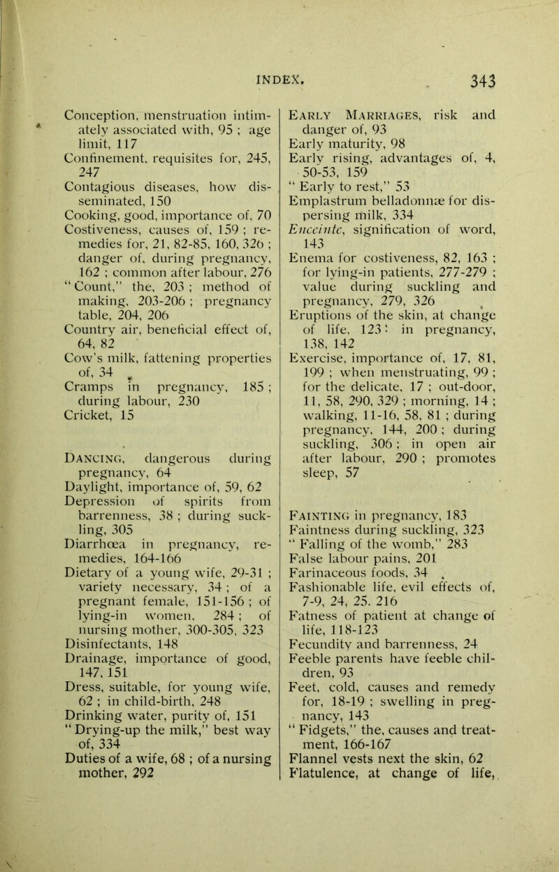 Conception, menstruation intim- ately associated with, 95 ; age limit, 117 Confinement, requisites for, 245, 247 Contagious diseases, how dis- seminated, 150 Cooking, good, importance of, 70 Costiveness, causes of, 159 ; re- medies for, 21, 82-85, 160, 326 ; danger of, during pregnancy, 162 ; common after labour, 276 “ Count,” the, 203 ; method of making, 203-206 ; pregnancy table, 204, 206 Country air, beneficial effect of, 64, 82 Cow’s milk, fattening properties of, 34 B Cramps in pregnancy, 185 ; during labour, 230 Cricket, 15 Dancing, dangerous during pregnancy, 64 Daylight, importance of, 59, 62 Depression of spirits from barrenness, 38 ; during suck- ling, 305 Diarrhoea in pregnancy, re- medies, 164-166 Dietary of a young wife, 29-31 ; variety necessary, 34; of a pregnant female, 151-156 ; of lying-in women. 284; of nursing mother, 300-305, 323 Disinfectants, 148 Drainage, importance of good, 147, 151 Dress, suitable, for young wife, 62 ; in child-birth, 248 Drinking water, purity of, 151 “ Drying-up the milk,” best way of, 334 Duties of a wife, 68 ; of a nursing mother, 292 Early Marriages, risk and danger of, 93 Early maturity, 98 Earlv rising, advantages of, 4, 50-53, 159 “ Early to rest,” 53 Emplastrum belladonnas for dis- persing milk, 334 Enceinte, signification of word, 143 Enema for costiveness, 82, 163 ; for lying-in patients, 277-279 ; value during suckling and pregnancy, 279, 326 Eruptions of the skin, at change of life, 123! in pregnancy, 138, 142 Exercise, importance of, 17, 81, 199 ; when menstruating, 99 ; for the delicate, 17 ; out-door, 11, 58, 290, 329 ; morning, 14 ; walking, 11-16, 58, 81 ; during pregnancy, 144, 200 ; during suckling, 306; in open air after labour, 290 ; promotes sleep, 57 Fainting in pregnancy, 183 P'aintness during suckling, 323 “ Falling of the womb,” 283 False labour pains, 201 Farinaceous foods, 34 . Fashionable life, evil effects of, 7-9, 24, 25. 216 Fatness of patient at change of life, 118-123 Fecundity and barrenness, 24 Feeble parents have feeble chil- dren, 93 Feet, cold, causes and remedy for, 18-19 ; swelling in preg- nancy, 143 “ Fidgets,” the, causes and treat- ment, 166-167 Flannel vests next the skin, 62 Flatulence, at change of life,