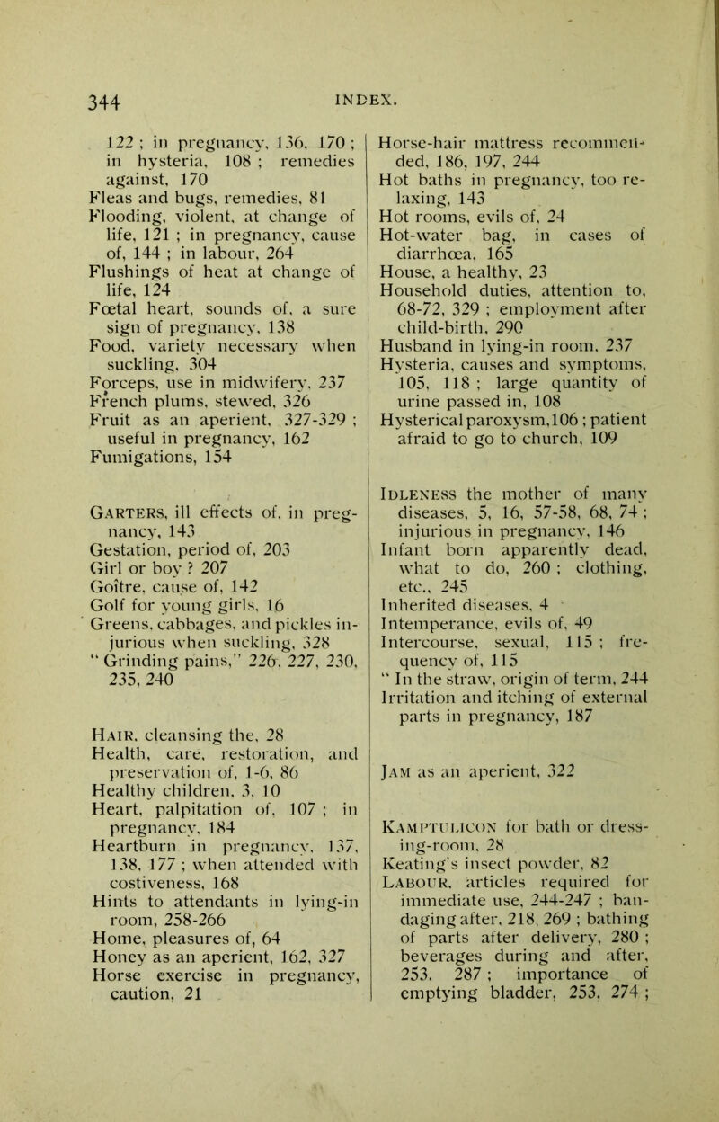 122 ; in pregnancy, 136, 170 ; in hysteria, 108 ; remedies against, 170 Fleas and bugs, remedies, 81 Flooding, violent, at change of life, 121 ; in pregnancy, cause of, 144 ; in labour, 264 Flushings of heat at change of life, 124 Foetal heart, sounds of, a sure sign of pregnancy, 138 Food, variety necessary when suckling, 304 Forceps, use in midwifery, 237 French plums, stewed, 326 Fruit as an aperient, 327-329 ; useful in pregnancy, 162 Fumigations, 154 Horse-hair mattress recommen- ded, 186, 197, 244 Hot baths in pregnancy, too re- laxing, 143 Hot rooms, evils of, 24 Hot-water bag, in cases of diarrhoea, 165 House, a healthy, 23 Household duties, attention to, 68-72, 329 ; employment after child-birth, 290 Husband in lying-in room, 237 Hysteria, causes and symptoms, 105, 118 ; large quantity of urine passed in, 108 Hysterical paroxysm,106 ; patient afraid to go to church, 109 Garters, ill effects of, in preg- nancy, 143 Gestation, period of, 203 Girl or boy ? 207 Goitre, cause of, 142 Golf for young girls, 16 Greens, cabbages, and pickles in- jurious when suckling, 328 “ Grinding pains,” 226, 227, 230, 235, 240 Hair, cleansing the, 28 Health, care, restoration, and preservation of, 1-6, 86 Healthy children, 3, 10 Heart, palpitation of, 107 ; in pregnancy, 184 Heartburn in pregnancy, 137, 138, 177 ; when attended with costiveness, 168 Hints to attendants in lying-in room, 258-266 Home, pleasures of, 64 Honey as an aperient, 162, 327 Horse exercise in pregnancy, caution, 21 Idleness the mother of many diseases, 5, 16, 57-58, 68, 74 ; injurious in pregnancy, 146 Infant born apparently dead, what to do, 260 ; clothing, etc., 245 Inherited diseases, 4 Intemperance, evils of, 49 Intercourse, sexual, 115; fre- quency of, 115 “ In the straw, origin of term, 244 Irritation and itching of external parts in pregnancy, 187 Jam as an aperient, 322 Kamptulicon for bath or dress- ing-room, 28 Keating’s insect powder, 82 Labour, articles required for immediate use, 244-247 ; ban- daging after, 218, 269 ; bathing of parts after delivery, 280 ; beverages during and after. 253. 287 ; importance of emptying bladder, 253. 274 ;