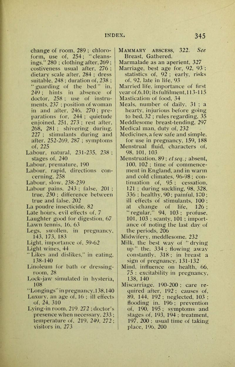 change of room, 289 ; chloro- form, use of, 254; “cleans- ings.” 280 ; clothing after, 269 ; costiveness usual after, 276 ; dietary scale after, 284 ; dress suitable, 248 ; duration of, 238 ; “ guarding of the bed ” in, 249 ; hints in absence of doctor, 258 ; use of instru- ments, 237 ; position of woman in and after, 246, 270 ; pre- parations for, 244 ; quietude enjoined. 251, 273 ; rest after, 268, 281 ; shivering during, 227 ; stimulants during and after. 252-269, 287 ; symptoms of, 225 Labour, natural, 231-235, 238 ; stages of, 240 Labour, premature, 190 Labour, rapid, directions con- cerning, 258 Labour, slow, 238-239 Labour pains. 243 ; false, 201 ; true, 230 ; difference between true and false, 202 La poudre insecticide, 82 Late hours, evil effects of, 7 Laughter good for digestion, 67 Lawn tennis, 16, 63 Legs, swollen, in pregnancy, 143, 173, 183 Light, importance of, 59-62 Light wines, 44 Likes and dislikes,” in eating, 138-140 Linoleum for bath or dressing- room, 28 Lock-jaw simulated in hysteria, 108 “Longings” in pregnancy, 138,140 Luxury, an age of, 16 ; ill effects of, 24, 310 Lying-in room, 219, 272 ; doctor’s presence when necessary. 233 ; temperature of, 219, 249, 272 ; visitors in, 273 Mammary abscess, 322. See Breast, Gathered. Marmalade as an aperient, 327 Marriage, best age for, 92, 93 ; statistics of, 92 ; early, risks of, 92, late in life, 93 Married life, importance of first year of,6,10; its fulfilment, 113-115 Mastication of food, 34 Meals, number of daily, 31 ; a hearty, injurious before going to bed, 32 ; rules regarding, 35 Meddlesome breast-tending, 297 Medical man, duty of, 232 Medicines, a few safe and simple. for use in pregnancy, 159, 188 Menstrual fluid, characters of, 98, 101, 103 Menstruation, 89 ; etseq.; absent, 100, 102 ; time of commence- ment in England, and in warm and cold climates, 96-98 ; con- tinuation of, 95 ; cessation, 121 ; during suckling, 98, 328, 336 : healthy, 90 ; painful, 100; ill effects of stimulants, 100 ; at change of life, 126 ; “regular,” 94, 103; profuse, 101, 103 ; scanty, 101 ; import- ance of noting the last day of the periods, 206 Midwifery, meddlesome. 232 Milk, the best wav of “ drying up ” the, 334 ; flowing away constantly, 318 ; in breast a sign of pregnancy, 131-132 Mind, influence on health, 66, 75 : excitability in pregnancy, 138, 140 Miscarriage, 190-200 ; care re- quired after, 192 ; causes of, 89, 144, 192 ; neglected, 103 ; flooding in. 196 ; prevention of, 190, 195 ; symptoms and stages of, 193, 194 ; treatment, 197, 200 ; usual time of taking place, 196, 200