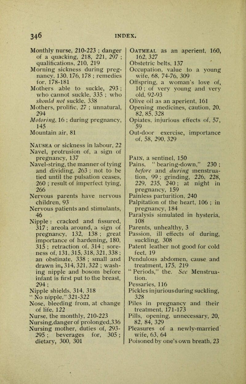 Monthly nurse, 210-223 ; danger of a quacking, 218, 221, 297 ; qualifications, 210, 219 Morning sickness during preg- nancy, 130,176,178 ; remedies for, 178-181 Mothers able to suckle, 293 ; who cannot suckle, 335 ; who should not suckle, 338 Mothers, prolific, 27 ; unnatural, 294 Motoring, 16 ; during pregnancy, 145 Mountain air, 81 Nausea or sickness in labour, 22 Navel, protrusion of, a sign of pregnancy, 137 Navel-string, the manner of tying and dividing, 263 ; not to be tied until the pulsation ceases, 260 ; result of imperfect tying, 266 Nervous parents have nervous children, 93 Nervous patients and stimulants, 46 Nipple : cracked and fissured, 317; areola around, a sign of pregnancy, 132, 138 ; great importance of hardening, 180, 315 ; retraction of, 314 ; sore- ness of, 131,315,318,321,338; an obstinate, 338 ; small and drawn in, 314, 321, 322 ; wash- ing nipple and bosom before infant is first put to the breast, 294 ; Nipple shields, 314, 318 “ No nipple.” 321-322 Nose, bleeding from, at change of life, 122 Nurse, the monthly, 210-223 Nursing,danger of prolonged,336 Nursing mother, duties of, 293- 295 ; beverages for, 305 ; dietary, 300, 301 Oatmeal as an aperient, 160, 162, 327 Obstetric belts, 137 Occupation, value to a young wife, 68, 74-76, 309 Offspring, a woman’s love of, 10 ; of very young and very old, 92-93 Olive oil as an aperient. 161 Opening medicines, caution, 20, 82, 85, 328 Opiates, injurious effects of, 57, ' 59 Out-door exercise, importance of, 58, 290, 329 Pain, a sentinel, 150 Pains, “ bearing-down,” 230 ; before and during menstrua- tion, 99 ; grinding, 226, 228, 229, 235, 240; at night in pregnancy, 159 Painless parturition, 240 Palpitation of the heart, 106 ; in pregnancy, 184 Paralysis simulated in hysteria, 108 Parents, unhealthy, 3 Passion, ill effects of during, suckling, 308 Patent leather not good for cold feet, 19 Pendulous abdomen, cause and treatment, 175, 219 “ Periods,” the. See Menstrua- tion. Pessaries, 116 Pickles injurious during suckling, 328 Piles in pregnancy and their treatment, 171-173 Pills, opening, unnecessary, 20, 82, 84, 329 Pleasures of a newly-married wife, 63, 64 Poisoned by one’s own breath, 23