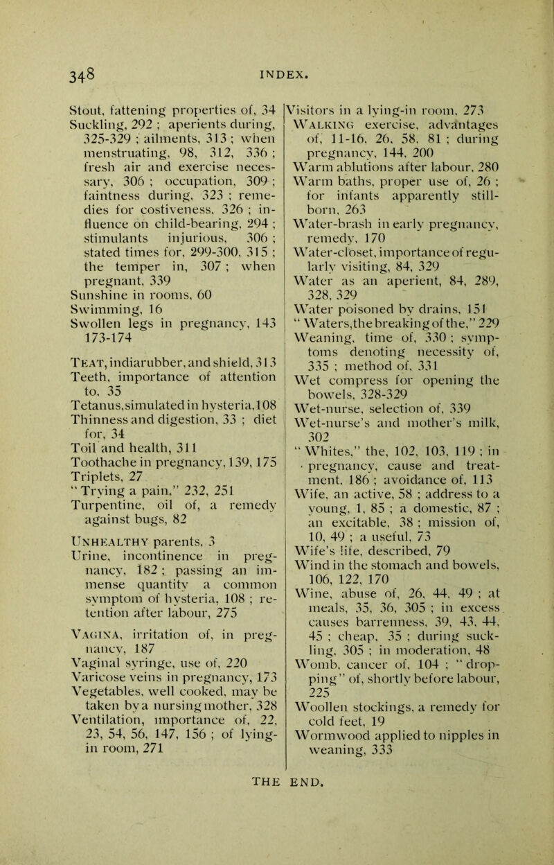 Stout, fattening properties of, 34 Suckling, 292 ; aperients during, 325-329 ; ailments, 313 ; when menstruating, 98, 312, 336 ; fresh air and exercise neces- sary, 306 ; occupation, 309 ; faintness during, 323 ; reme- dies for costiveness, 326 ; in- fluence on child-bearing, 294 ; stimulants injurious, 306 ; stated times for, 299-300, 315; the temper in, 307 ; when pregnant, 339 Sunshine in rooms, 60 Swimming, 16 Swollen legs in pregnancy, 143 173-174 That, indiarubber, and shield, 313 Teeth, importance of attention to, 35 Tetanus,simulated in hysteria, 108 Thinness and digestion, 33 ; diet for, 34 Toil and health, 311 Toothache in pregnancy, 139,175 Triplets, 27 “ Trying a pain,” 232, 251 Turpentine, oil of, a remedy against bugs, 82 Unhealthy parents, 3 Urine, incontinence in preg- nancy, i82; passing an im- mense quantity a common symptom of hysteria, 108 ; re- tention after labour, 275 Vagina, irritation of, in preg- nancy, 187 Vaginal syringe, use of, 220 Varicose veins in pregnancy, 173 Vegetables, well cooked, may be taken by a nursing mother, 328 Ventilation, importance of, 22, 23, 54, 56, 147, 156 ; of lying- in room, 271 Visitors in a lying-in room. 273 Walking exercise, advantages of, 11-16, 26, 58. 81 ; during pregnancy, 144. 200 Warm ablutions after labour, 280 Warm baths, proper use of, 26 ; for infants apparently still- born, 263 Water-brash in early pregnancy, remedy, 170 Water-closet, importance of regu- larly visiting, 84, 329 Water as an aperient, 84, 289, 328, 329 Water poisoned by drains, 151 “ Waters,the breaking of the,” 229 Weaning, time of, 330 ; symp- toms denoting necessity of, 335 ; method of, 331 Wet compress for opening the bowels, 328-329 Wet-nurse, selection of, 339 Wet-nurse’s and mother’s milk, 302 “ Whites,” the, 102, 103. 119 ; in • pregnancy, cause and treat- ment. 186 ; avoidance of, 113 Wife, an active, 58 ; address to a young, 1, 85 ; a domestic, 87 ; an excitable, 38 ; mission of, 10, 49 ; a useful, 73 Wife’s life, described, 79 Wind in the stomach and bowels, 106, 122, 170 Wine, abuse of, 26, 44, 49 ; at meals, 35, 36, 305 ; in excess causes barrenness, 39, 43. 44, 45 ; cheap, 35 ; during suck- ling, 305 ; in moderation, 48 Womb, cancer of, 104 ; “ drop- ping” of, shortly before labour, 225 Woollen stockings, a remedy for cold feet, 19 Wormwood applied to nipples in weaning, 333 THE END.