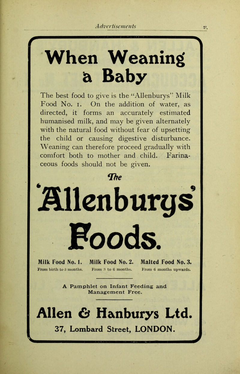 A When Weaning a Baby The best food to give is the “Allenburys” Milk Food No. i. On the addition of water, as directed, it forms an accurately estimated humanised milk, and may be given alternately with the natural food without fear of upsetting | the child or causing digestive disturbance. Weaning can therefore proceed gradually with | comfort both to mother and child. Farina- ceous foods should not be given. (Ibe Allenburys Foods. Milk Food No. 1. Milk Food No. 2. Malted Food No. 3. \ From birth to 3 months. From 3 to 6 months. From 6 months upwards. A Pamphlet on Infant Feeding and Management Free. Allen & H&nburys Ltd. 37, Lombard Street, LONDON. J