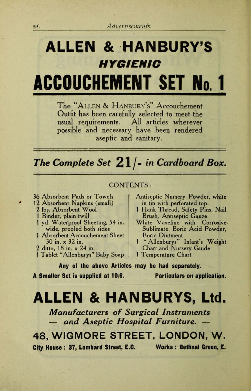 ALLEN & HANBURY’S HYGIENIC ACCOUCHEMENT SET No. 1 The “Allen & Hanbury’s” Accouchement Outfit has been carefully selected to meet the usual requirements. All articles wherever possible and necessary have been rendered aseptic and sanitary. The Complete Set 21/- in Cardboard Box. CONTENTS : 36 Absorbent Pads or Towels 12 Absorbent Napkins (small) 2 lbs. Absorbent Wool 1 Binder, plain twill 1 yd. Waterproof Sheeting, 54 in. wide, proofed both sides 1 Absorbent Accouchement Sheet 30 in. x 32 in. 2 ditto, 18 in. x 24 in. 1 Tablet “Allenburys” Baby Soap Antiseptic Nursery Powder, white in tin with perforated top. 1 Hank Thread, Safety Pins, Nail Brush, Antiseptic Gauze White Vaseline with Corrosive Sublimate, Boric Acid Powder, Boric Ointment 1 “Allenburys” Infant’s Weight Chart and Nursery Guide 1 Temperature Chart Any of the above Articles may be had separately. A Smaller Set is supplied at 10/6. Particulars on application. ALLEN & HANBURYS, Ltd. Manufacturers of Surgical Instruments — and Aseptic Hospital Furniture. — 48, WIGMORE STREET, LONDON, W. City House : 37, Lombard Street, E.C. Works : Bethnal Green, E.