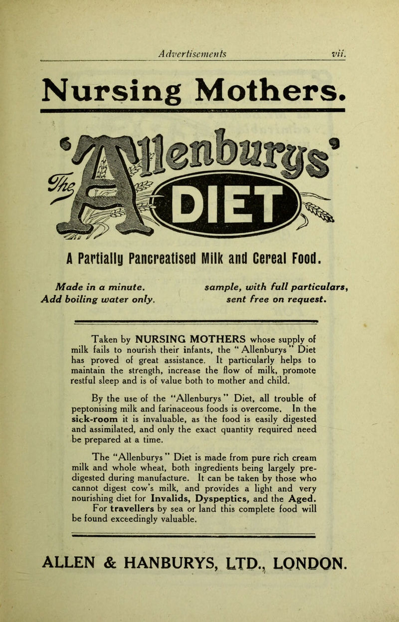 Nursing Mothers. A Partially Pancreatised Milk and Cereal Food. Made in a minute. sample, with full particulars, Add boiling water only. sent free on request. Taken by NURSING MOTHERS whose supply of milk fails to nourish their infants, the “ Allenburys ” Diet has proved of great assistance. It particularly helps to maintain the strength, increase the flow of milk, promote restful sleep and is of value both to mother and child. By the use of the “Allenburys ” Diet, all trouble of peptonising milk and farinaceous foods is overcome. In the sick-room it is invaluable, as the food is easily digested and assimilated, and only the exact quantity required need be prepared at a time. The “Allenburys ” Diet is made from pure rich cream milk and whole wheat, both ingredients being largely pre- digested during manufacture. It can be taken by those who cannot digest cow’s milk, and provides a light and very nourishing diet for Invalids, Dyspeptics, and the Aged. For travellers by sea or land this complete food will be found exceedingly valuable. ALLEN & HANBURYS, LTD., LONDON.