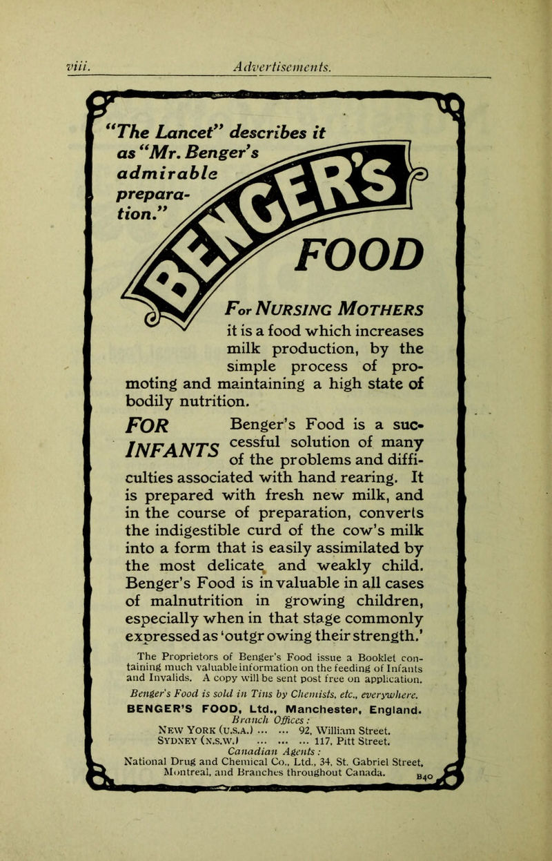 The Lancet” describes it For Nursing Mothers it is a food which increases milk production, by the simple process of pro- moting and maintaining a high state of bodily nutrition. culties associated with hand rearing. It is prepared with fresh new milk, and in the course of preparation, converts the indigestible curd of the cow’s milk into a form that is easily assimilated by the most delicate and weakly child. Benger’s Food is invaluable in all cases of malnutrition in growing children, especially when in that stage commonly expressed as ‘outgr owing their strength.’ The Proprietors of Benger’s Food issue a Booklet con- taining much valuable information on the feeding of Infants and Invalids. A copy will be sent post free on application. Benger’s Food is sold in Tins by Chemists, etc., everywhere. BENGER’S FOOD, Ltd., Manchester, England. Branch Offices: New York (U.S.A.) 92, William Street. Sydney (n.s.w.> 117, Pitt Street. Canadian Agents: National Drug and Chemical Co., Ltd., 34, St. Gabriel Street, Montreal, and Branches throughout Canada. B. FOR Benger’s Food is a suc- lAirr A jv/tc cessful solution of many Ilyr JAlv 1 j c ^ auk of the problems and diffi-