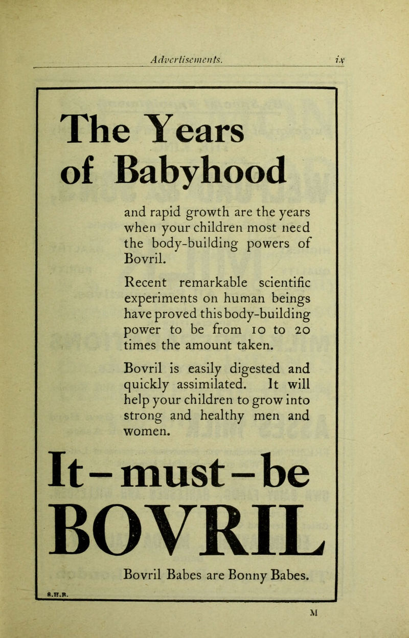 The Years of Babyhood and rapid growth are the years when your children most need the body-building powers of Bovril. Recent remarkable scientific experiments on human beings have proved this body-building power to be from io to 20 times the amount taken. Bovril is easily digested and quickly assimilated. It will help your children to grow into strong and healthy men and women. It-must-be BOVRIL Bovril Babes are Bonny Babes. M