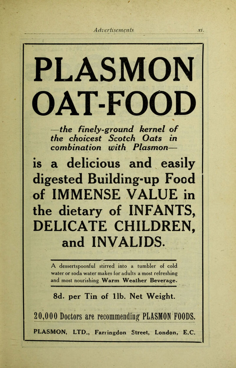 PLASMON OAT-FOOD %• —the finely-ground kernel of the choicest Scotch Oats in combination with Plasmon— is a delicious and easily digested Building-up Food of IMMENSE VALUE in the dietary of INFANTS, DELICATE CHILDREN, and INVALIDS. A dessertspoonful stirred into a tumbler of cold water or soda water makes for adults a most refreshing and most nourishing Warm Weather Beverage. 8d. per Tin of lib. Net Weight. 2MOO Doctors are recommending PLASMON FOODS. PLASMON, LTD., Farringdon Street, London, E.C.