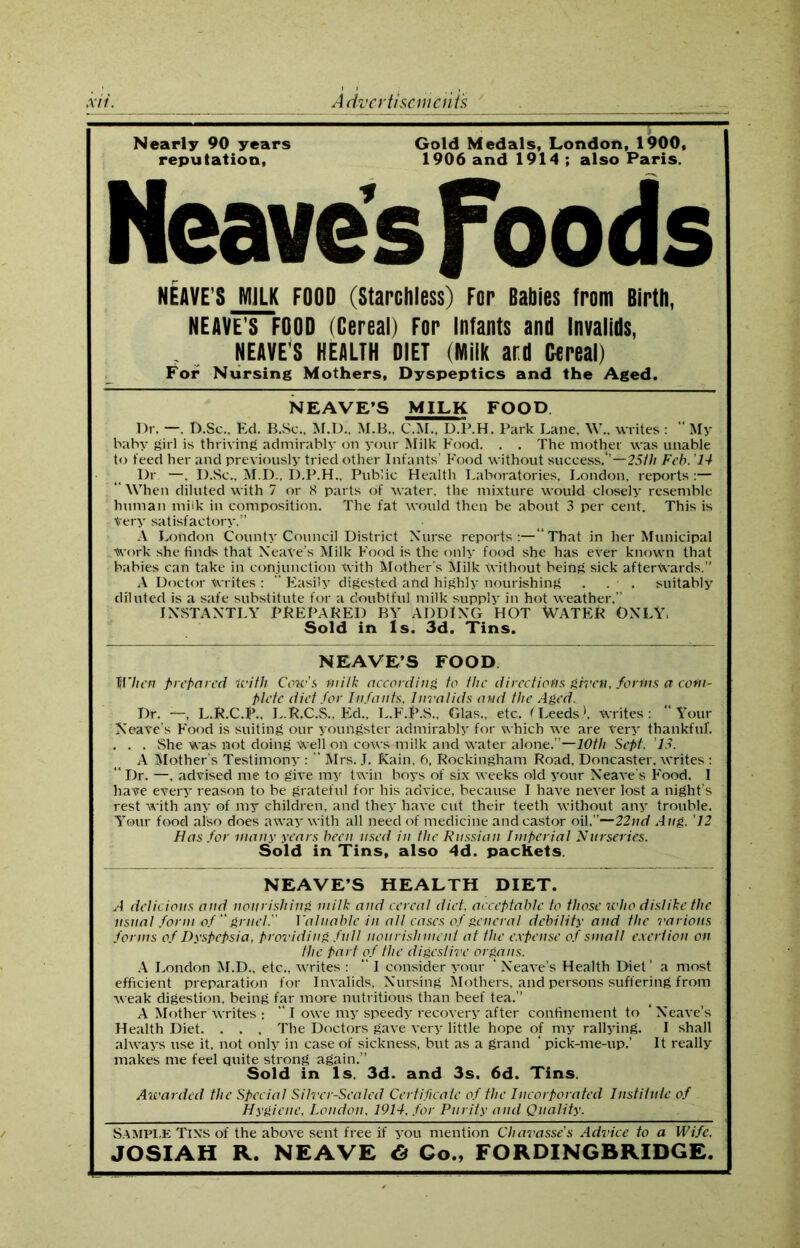 Nearly 90 years Gold Medals, London, 1900, reputation, 1906 and 1914 ; also Paris. Heaves Foods NEAVE S MILK FOOD (Starchless) For Babies from Birth, NEAVE’S FOOD (Cereal) For Infants and Invalids, NEAVE’S HEALTH DIET (Milk ard Cereal) For Nursing Mothers, Dyspeptics and the Aged. NEAVE’S MILK FOOD Dr. —. D.Sc., Ed. B.Sc., M.D., M.B., C.M.. D.P.H. Park Lane, W.. writes:  My baby girl is thriving admirably on your Milk Food. . . The mother was unable to feed her and previously tried other Infants’ Food without success.*’—25/// Feb. 14 Dr —. I).Sc., M.D., D.P.H., Public Health Laboratories, London, reports :— “ When diluted with 7 or 8 parts of water, the mixture would closely resemble human milk in composition. The fat would then be about 3 per cent. This is Very satisfactory.” A London County Council District Nurse reports:—“That in her Municipal Work she finds that XeaVe's Milk Food is the only food she has ever known that babies can take in conjunction With Mother’s Milk Without being sick afterwards.” A Doctor Writes : “ Easily digested and highly nourishing . . . suitably diluted is a safe substitute for a doubtful milk supply in hot weather.” INSTANTLY PREPARED BY ADDING HOT WATER ONLY. Sold in Is. 3d. Tins. NEAVE’S FOOD When prepared With Cow's milk according to the directions given, forms a com- plete diet for Infants, Invalids and the Aged. Dr. —. L.R.C.P.. L.R.C.S., Ed., L.F.P.S., Glas., etc. < Leeds', writes: “Your XeaVe's Food is suiting our youngster admirably for which we are very thankful*. . . . She was not doing well on cows milk and water alone.”—10th Sept. '13. A Mother's Testimony : “ Mrs. J. Kain, 6, Rockingham Road, Doncaster, writes :  Dr. —, advised me to give my twin boys of six weeks old your Neave’s Food. I have every reason to be grateful for his advice, because I have never lost a night’s rest with any of my children, and they have cut their teeth without any trouble. Your food also does away with all need of medicine and castor oil.”—22nd Aug. '12 Has for many years been used in the Russian Imperial Nurseries. Sold in Tins, also 4d. packets. NEAVE’S HEALTH DIET. A delicious and nourishing milk and cereal diet, acceptable to those who dislike the. usual form of  gruel. Valuable in all cases of general debility and the various forms of Dyspepsia, providing full nourishment at the expense of small exertion on the part of the digestive organs. A London M.D., etc., writes : “ I consider your * Neave’s Health Diet’ a most efficient preparation for Invalids, Nursing Mothers, and persons suffering from weak digestion, being far more nutritious than beef tea.” A Mother writes : “ I owe my speedy recovery after confinement to ‘ Neave’s Health Diet. . . , The Doctors gave very little hope of my rallying. I shall always use it, not only in case of sickness, but as a grand ‘pick-me-up.’ It really makes me feel quite strong again.” Sold in Is. 3d. and 3s. 6d. Tins. Awarded the Special Silver-Sealed Certificate of the Incorporated Institute of Hygiene, Loudon, 1914, for Purity and Quality. Sample Tins of the above sent free if you mention Chavasse's Advice to a Wife. JOSIAH R. NEAVE 6 Go., FORDINGBRIDGE.