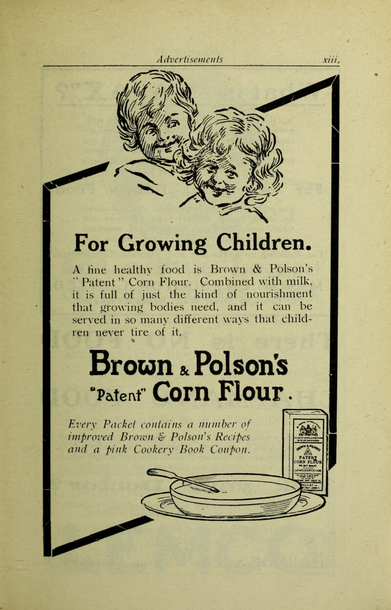 For Growing Children. A hue healthy food is Brown & Poison’s “ Patent” Corn Flour. Combined with milk, it is full of just the kind of nourishment that growing bodies need, and it can be served in so many different ways that child- ren never tire of it. Broun & Poison's “Patent Corn Flour.