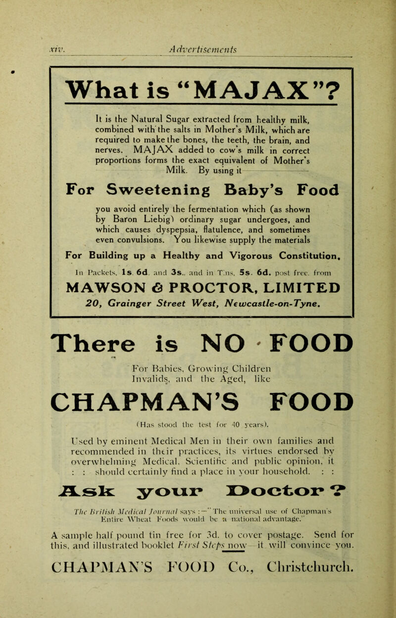What is “MAJAX”? It is the Natural Sugar extracted from healthy milk, combined with the salts in Mother’s Milk, which are required to make the bones, the teeth, the brain, and nerves. MAJAX added to cow’s milk in correct proportions forms the exact equivalent of Mother’s Milk. By using it — For Sweetening Baby’s Food you avoid entirely the fermentation which (as shown by Baron Liebig') ordinary sugar undergoes, and which causes dyspepsia, flatulence, and sometimes even convulsions. You likewise supply the materials For Building up a Healthy and Vigorous Constitution, In Packets, Is. 6d. and 3s.. and in Tins, 5s. 6d. post free, from MAWSON <S PROCTOR, LIMITED 20, Grainger Street West, Newcaslle-on-Tyne. There is NO - FOOD For Babies, Growing Children Invalids, and the Aged, like CHAPMANS FOOD (Has stood the test for 40 years). Used by eminent Medical Men in their own families and recommended in their practices, its virtues endorsed by overwhelming Medical. Scientific and public opinion, it : : should certainly find a place in your household. : : Ask your Doctor ? The British Medical Journal says “The universal use of Chapman s Entire Wheat Foods would be n national advantage.” A sample half pound tin free for 3d. to cover postage. Send for this, and illustrated booklet First Steps now- it will convince you. CHAPMAN’S FOOD Co., Christchurch.