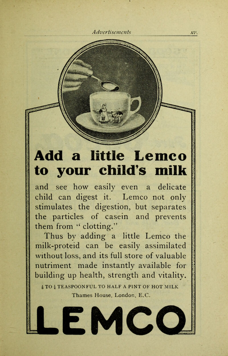 Add a little Lemco to your child's milk and see how easily even a delicate child can digest it. Lemco not only stimulates the digestion, but separates the particles of casein and prevents them from “ clotting.” Thus by adding a little Lemco the milk-proteid can be easily assimilated without loss, and its full store of valuable nutriment made instantly available for building up health, strength and vitality. i TO \ TEASPOONFUL TO HALF A PINT OF HOT MILK Thames House, London, E.C.