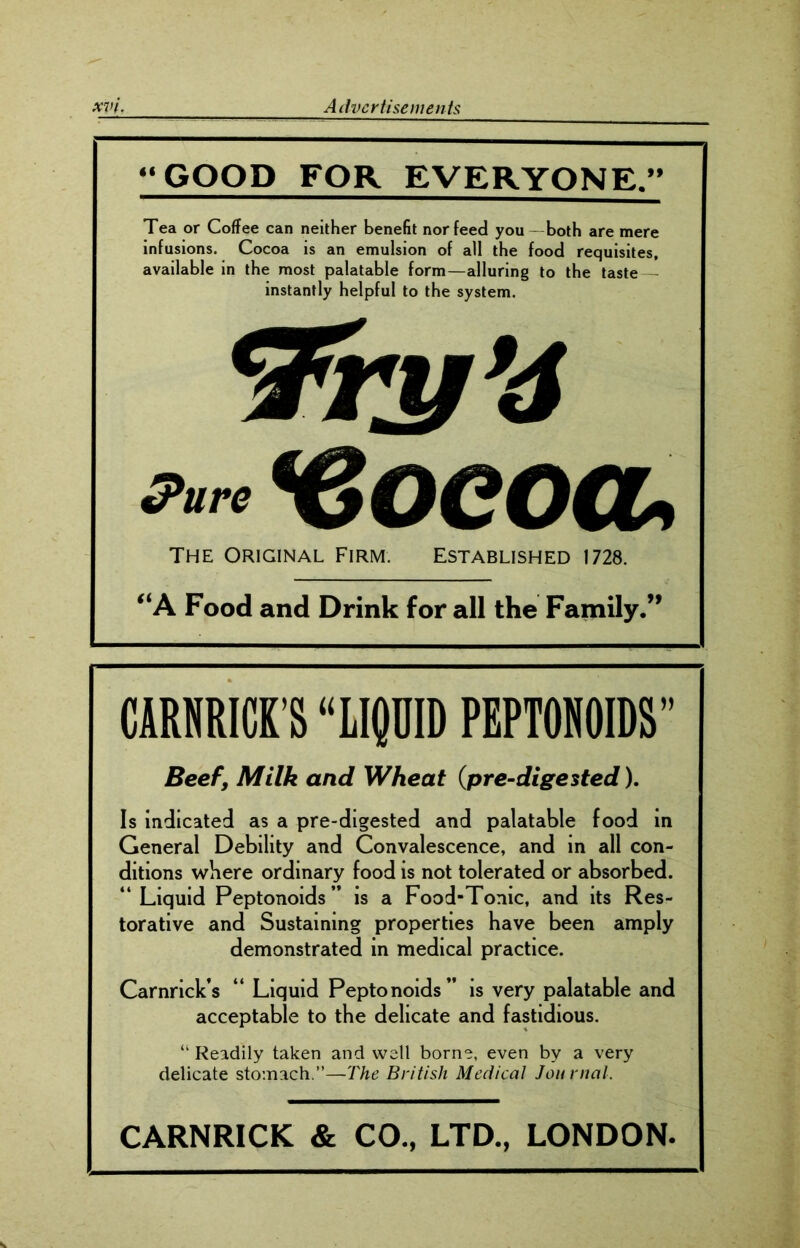 “GOOD FOR EVERYONE.” Tea or Coffee can neither benefit nor feed you - both are mere infusions. Cocoa is an emulsion of all the food requisites, available in the most palatable form—alluring to the taste instantly helpful to the system. *Zty’6 Pure *€oeocu THE ORIGINAL FIRM. ESTABLISHED 1728. “A Food and Drink for all the Family.” CARMICK’S “LIQUID PEPTONOIDS” Beef, Milk and Wheat (pre-digested). Is indicated as a pre-digested and palatable food in General Debility and Convalescence, and in all con- ditions where ordinary food is not tolerated or absorbed. “ Liquid Peptonoids” is a Food-Tonic, and its Res- torative and Sustaining properties have been amply demonstrated in medical practice. Carnrick’s “ Liquid Peptonoids” is very palatable and acceptable to the delicate and fastidious. “ Readily taken and well borne, even by a very delicate stomach.”—The British Medical Journal. CARNRICK & CO., LTD., LONDON.
