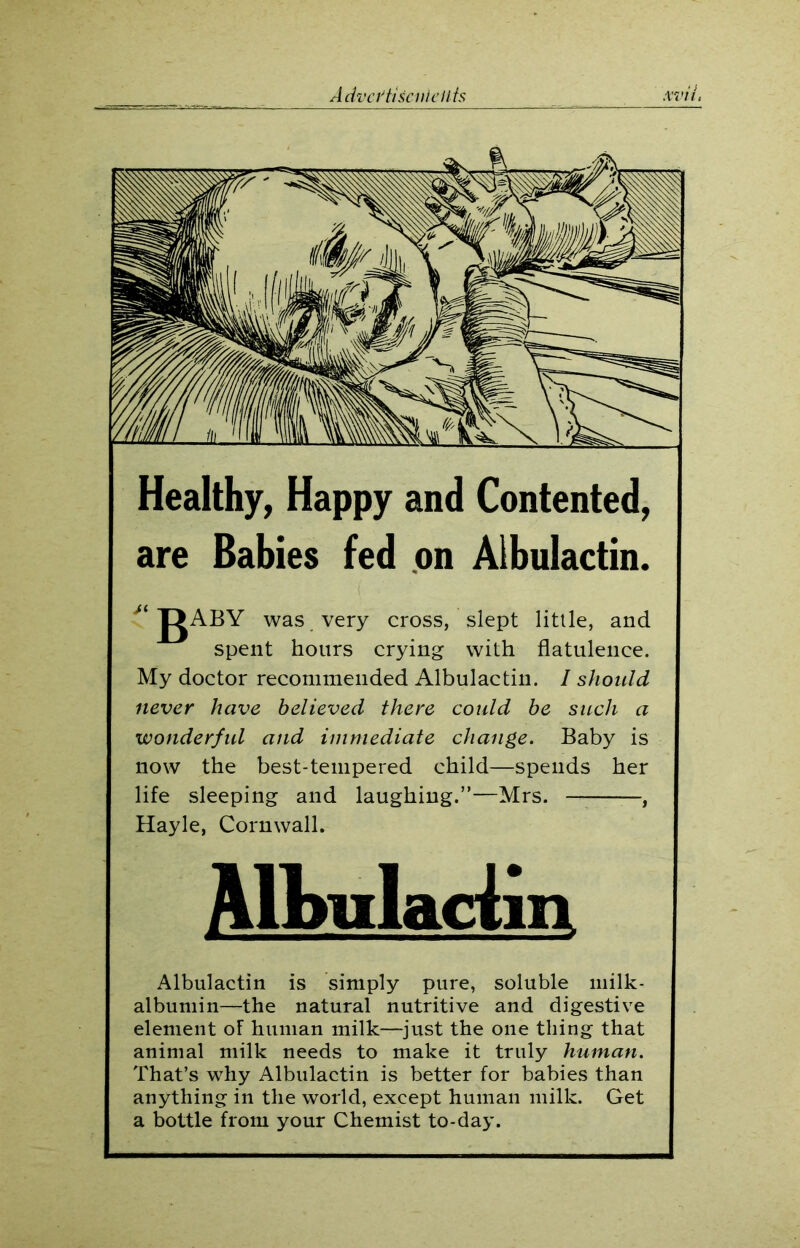 Healthy, Happy and Contented, are Babies fed on Albulactin. gABY was very cross, slept little, and spent hours crying with flatulence. My doctor recommended Albulactin. I should never have believed there could be such a wonderful and immediate change. Baby is now the best-tempered child—spends her life sleeping and laughing.”—Mrs. , Hayle, Cornwall. Mbuladin Albulactin is simply pure, soluble milk- albumin—the natural nutritive and digestive element of human milk—just the one thing that animal milk needs to make it truly human. That’s why Albulactin is better for babies than anything in the world, except human milk. Get a bottle from your Chemist to-day.