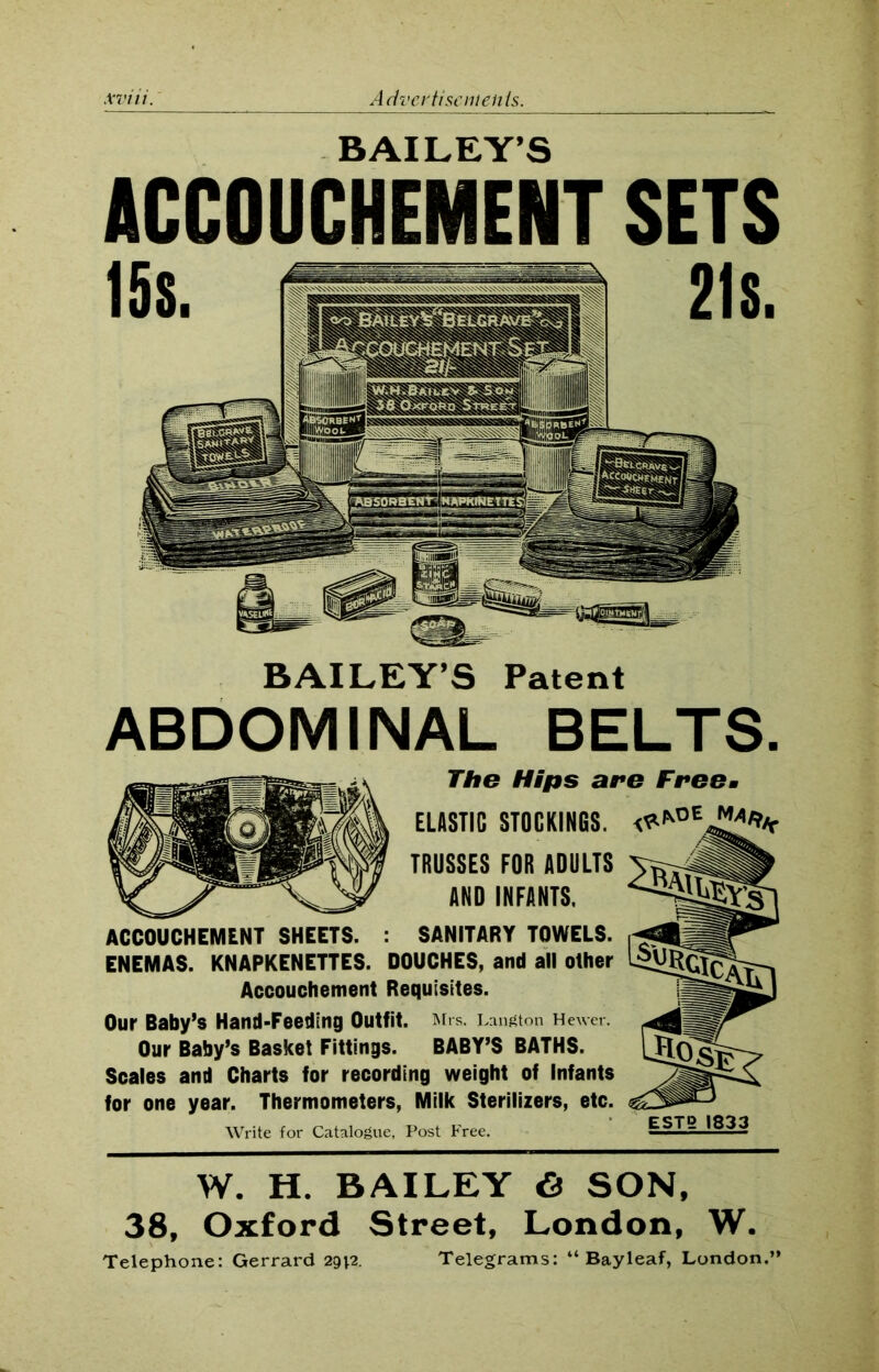 BAILEY’S ACCOUCHEMENT SETS BAILEY’S Patent ABDOMINAL BELTS. The Hips are Freem ELASTIC STOCKINGS. TRUSSES FOR ADULTS AND INFANTS. ACCOUCHEMENT SHEETS. : SANITARY TOWELS. ENEMAS. KNAPKENETTES. DOUCHES, and all olher Accouchement Requisites. Our Baby’s Hand-Feeding Outfit. Mrs. Langton Hewer. Our Baby’s Basket Fittings. BABY’S BATHS. Scales and Charts for recording weight of Infants for one year. Thermometers, Milk Sterilizers, etc. Write for Catalogue, Post Free. W. H. BAILEY <3 SON, 38, Oxford Street, London, W. Telephone: Gerrard 29*2. Telegrams: “ Bay leaf, London.”