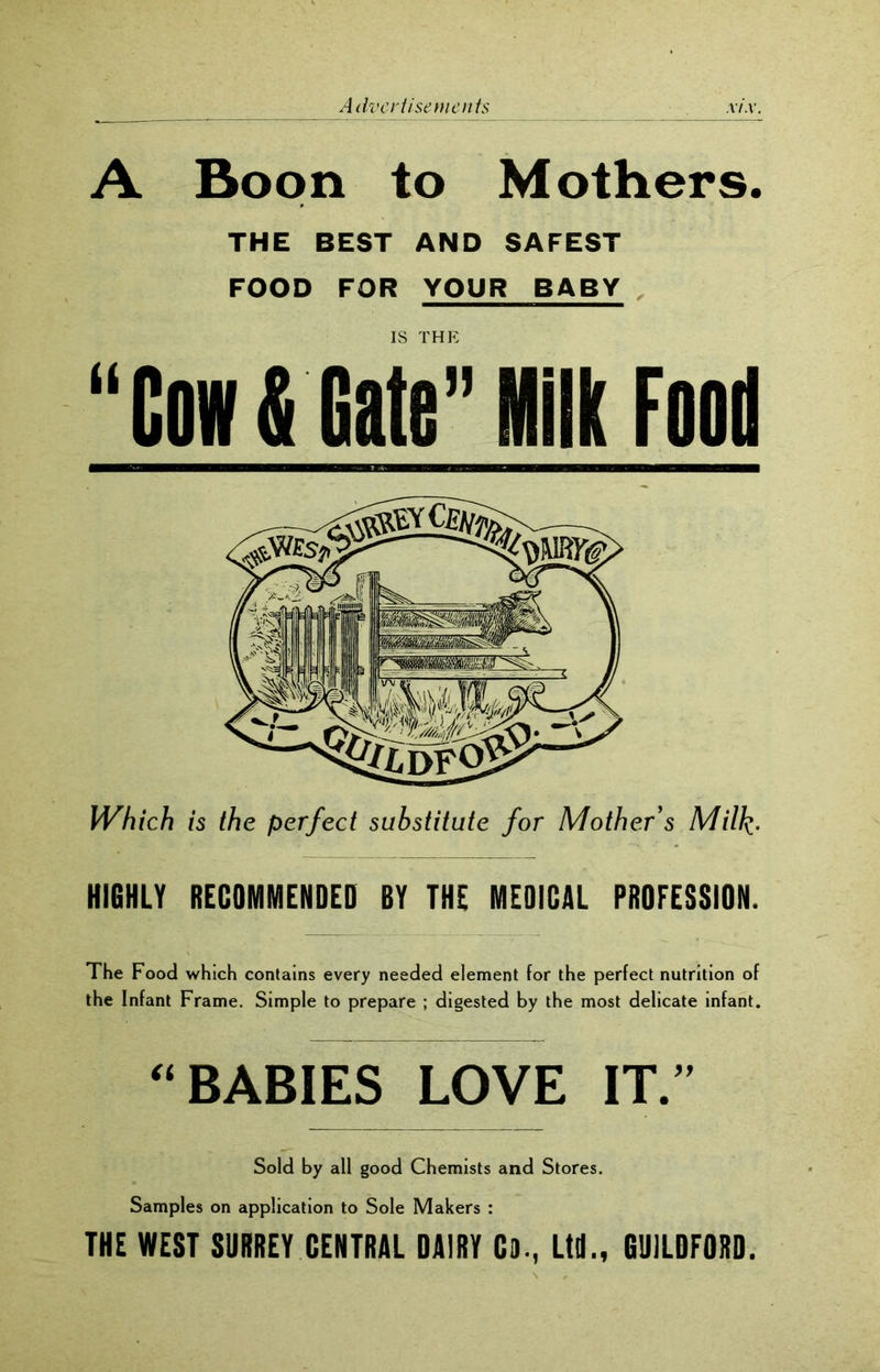 A Boon to Mothers. THE BEST AND SAFEST FOOD FOR YOUR BABY IS THE “Cow & Gate” lit Food Which is the perfect substitute for Mother’s Milk- HIGHLY RECOMMENDED BY THE MEDICAL PROFESSION. The Food which contains every needed element for the perfect nutrition of the Infant Frame. Simple to prepare ; digested by the most delicate infant. “ BABIES LOVE IT.” Sold by all good Chemists and Stores. Samples on application to Sole Makers : THE WEST SURREY CENTRAL DAIRY CD., Ltd., GUILDFORD.