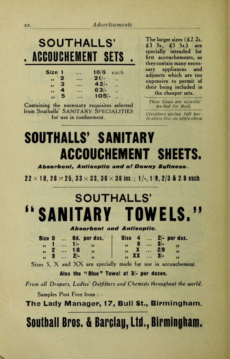 SOUTHALLS’ . ACCOUCHEMENT SETS . Size 1 ... 10/6 each „ 2 ... 21/- 3 ... 42/- „ „ 4 ... 63/- „ „ 5 ... 105/- Containing the necessary requisites selected from Southalls* SANITARY SPECIALITIES for use in confinement. The larger sizes (£2 2s. £3 3s., £5 5s.) are specially intended for first accouchements, as they contain many neces- sary appliances and adjuncts which are too expensive to permit of their being included in the cheaper sets. These Cases are sec it rels’ packed for Rail. Circulars giving full par- \ ticulars free on application SOUTHALLS’ SANITARY ACCOUCHEMENT SHEETS. Absorbent, Antiseptic and of Downy Softness. 22 x 1 8,28 x 25,33 x 33, 36 x 36 ins ; 1/-, 1/8,2/3 4 2 9 each SOUTHALLS’ “SANITARY TOWELS.” Absorbent and Antiseptic. 6d. per doz, I/- » 1/6 » 2/- „ Size Size 0 „ 1 „ 2 „ 3 Sizes 5, X and XX are specially made fqr use in accouchement. Also the ‘’Blue” Towel at 3/■ per dozen. 4 5 X XX 21- per doz. ft M 2/9 „ 3/- „ From all Drapers, Ladies’ Outfitters and Chemists throughout the world. Samples Post Free from : — The Lady Manager, 17, Bui! St., Birmingham. Southall Bros. & Barclay, Ltd., Birmingham.